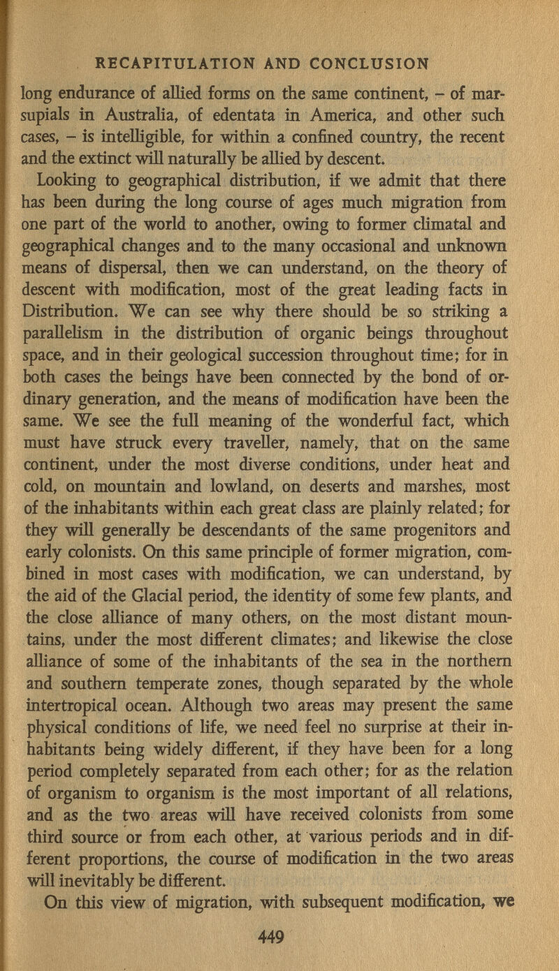 RECAPITULATION AND CONCLUSION long endurance of allied forms on the same continent, - of mar¬ supials in Australia, of edentata in America, and other such cases, - is intelligible, for within a confined country, the recent and the extinct will naturally be allied by descent» 1 Looking to geographical distribution, if we admit that there I has been during the long course of ages much migration from one part of the world to another, owing to former climatal and geographical changes and to the many occasional and unknown means of dispersal, then we can understand, on the theory of descent with modification, most of the great leading facts in Distribution. We can see why there should be so striking a paralleHsm in the distribution of organic beings throughout space, and in their geological succession throughout time; for in both cases the beings have been connected by the bond of or¬ dinary generation, and the means of modification have been the same. We see the full meaning of the wonderful fact, which must have struck every traveller, namely, that on the same continent, under the most diverse conditions, under heat and cold, on mountain and lowland, on deserts and marshes, most of the inhabitants within each great class are plainly related; for they wül generally be descendants of the same progenitors and early colonists. On this same principle of former migration, com¬ bined in most cases with modification, we can understand, by the aid of the Glacial period, the identity of some few plants, and the close alliance of many others, on the most distant moun¬ tains, under the most different chmates; and likewise the close alliance of some of the inhabitants of the sea in the northern and southern temperate zones, though separated by the whole intertropical ocean. Although two areas may present the same physical conditions of life, we need feel no surprise at their in¬ habitants being widely different, if they have been for a long period completely separated from each other; for as the relation of organism to organism is the most important of all relations, and as the two areas wiU have received colonists from some third source or from each other, at various periods and in dif¬ ferent proportions, the course of modification in the two areas wül inevitably be different. On this view of migration, with subsequent modification, we 449