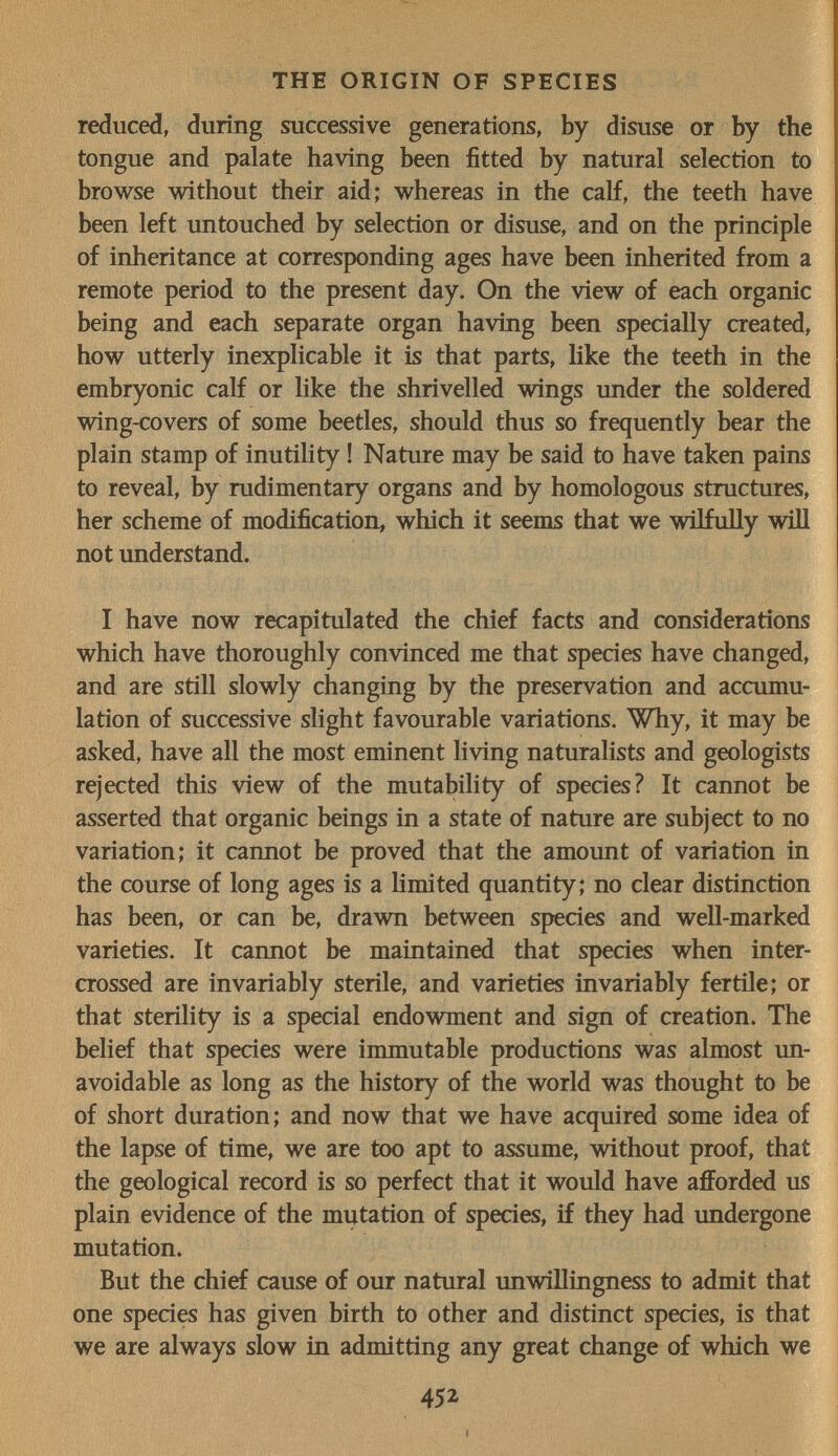 THE ORIGIN OF SPECIES reduced, during successive generations, by disuse or by the tongue and palate having been fitted by natural selection to browse without their aid; whereas in the calf, the teeth have been left untouched by selection or disuse, and on the principle of inheritance at corresponding ages have been inherited from a remote period to the present day. On the view of each organic being and each separate organ having been specially created, how utterly inexplicable it is that parts, like the teeth in the embryonic calf or like the shrivelled wings under the soldered wing-covers of some beetles, should thus so frequently bear the plain stamp of inutility ! Nature may be said to have taken pains to reveal, by rudimentary organs and by homologous structures, her scheme of modification, which it seems that we wilfully wiU not understand. I have now recapitulated the chief facts and considerations which have thoroughly convinced me that species have changed, and are still slowly changing by the preservation and accumu¬ lation of successive slight favourable variations. Why, it may be asked, have all the most eminent living naturalists and geologists rejected this view of the mutability of species? It cannot be asserted that organic beings in a state of nature are subject to no variation; it cannot be proved that the amount of variation in the course of long ages is a hmited quantity; no clear distinction has been, or can be, drawn between species and well-marked varieties. It cannot be maintained that species when inter¬ crossed are invariably sterile, and varieties invariably fertile; or that sterility is a special endowment and sign of creation. The belief that species were immutable productions was almost un¬ avoidable as long as the history of the world was thought to be of short duration; and now that we have acquired some idea of the lapse of time, we are too apt to assume, without proof, that the geological record is so perfect that it would have afforded us plain evidence of the mutation of species, if they had undergone mutation. But the chief cause of our natural unwillingness to admit that ^ one species has given birth to other and distinct species, is that | we are always slow in admitting any great change of which we | I 452