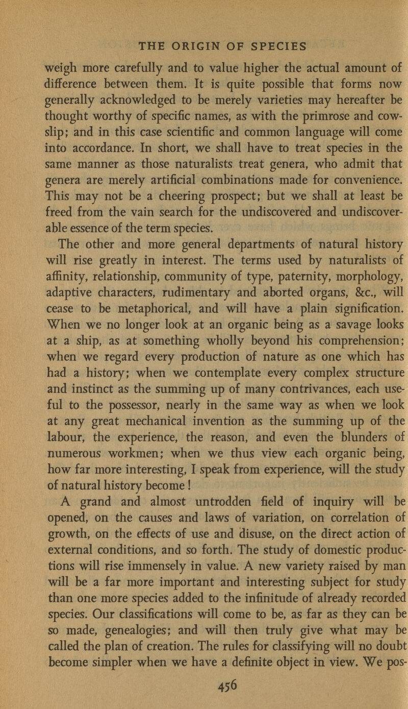 THE ORIGIN OF SPECIES weigh more carefully and to value higher the actual amount of difference between them. It is quite possible that forms now generally acknowledged to be merely varieties may hereafter be thought worthy of specific names, as with the primrose and cow¬ slip; and in this case scientific and common language will come into accordance. In short, we shall have to treat species in the same manner as those naturalists treat genera, who admit that genera are merely artificial combinations made for convenience. This may not be a cheering prospect; but we shall at least be freed from the vain search for the undiscovered and undiscover- able essence of the term species. The other and more general departments of natural history will rise greatly in interest. The terms used by naturalists of affinity, relationship, community of type, paternity, morphology, adaptive characters, rudimentary and aborted organs, &c., will cease to be metaphorical, and will have a plain signification. When we no longer look at an organic being as a savage looks at a ship, as at something wholly beyond his comprehension; when we regard every production of nature as one which has had a history; when we contemplate every complex structure and instinct as the summing up of many contrivances, each use¬ ful to the possessor, nearly in the same way as when we look at any great mechanical invention as the summing up of the labour, the experience, the reason, and even the blunders of numerous workmen; when we thus view each organic being, how far more interesting, I speak from experience, will the study of natural history become ! A grand and almost untrodden field of inquiry will be opened, on the causes and laws of variation, on correlation of growth, on the effects of use and disuse, on the direct action of external conditions, and so forth. The study of domestic produc¬ tions wiU rise immensely in value. A new variety raised by man will be a far more important and interesting subject for study than one more species added to the infinitude of already recorded species. Our classifications will come to be, as far as they can be so made, genealogies; and will then truly give what may be called the plan of creation. The rules for classifying will no doubt become simpler when we have a definite object in view. We pos- 456