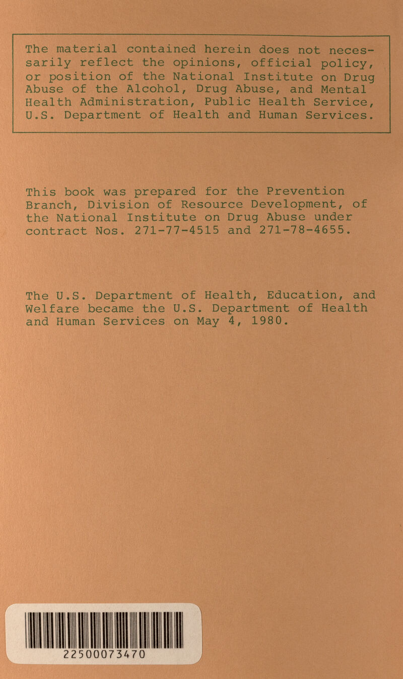 The material contained herein does not neces¬ sarily reflect the opinions, official policy, or position of the National Institute on Drug Abuse of the Alcohol, Drug Abuse, and Mental Health Administration, Public Health Service, U.S. Department of Health and Human Services. This book was prepared for the Prevention Branch, Division of Resource Development, of the National Institute on Drug Abuse under contract Nos. 271-77-4515 and 271-78-4655. The U.S. Department of Health, Education, and Welfare became the U.S. Department of Health and Human Services on May 4, 1980.