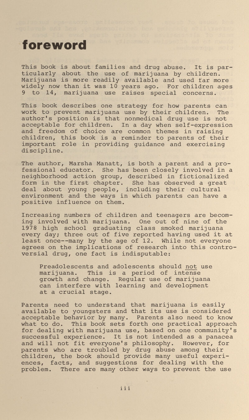 foreword This book is about families and drug abuse. It is par¬ ticularly about the use of marijuana by children. Marijuana is more readily available and used far more widely now than it was 10 years ago. For children ages 9 to 14, marijuana use raises special concerns. This book describes one strategy for how parents can work to prevent marijuana use by their children. The author's position is that nonmedical drug use is not acceptable for children. In a day when self-expression and freedom of choice are common themes in raising children, this book is a reminder to parents of their important role in providing guidance and exercising discipline. The author, Marsha Manatt, is both a parent and a pro¬ fessional educator. She has been closely involved in a neighborhood action group, described in fictionalized form in the first chapter. She has observed a great deal about young people, including their cultural environment and the ways in which parents can have a positive influence on them. Increasing numbers of children and teenagers are becom¬ ing involved with marijuana. One out of nine of the 1978 high school graduating class smoked marijuana every day; three out of five reported having used it at least once—many by the age of 12. While not everyone agrees on the implications of research into this contro¬ versial drug, one fact is indisputable: Preadolescents and adolescents should not use marijuana. This is a period of intense growth and change. Regular use of marijuana can interfere with learning and development at a crucial stage. Parents need to understand that marijuana is easily available to youngsters and that its use is considered acceptable behavior by many. Parents also need to know what to do. This book sets forth one practical approach for dealing with marijuana use, based on one community's successful experience. It is not intended as a panacea and will not fit everyone's philosophy. However, for parents who are troubled by drug abuse among their children, the book should provide many useful experi¬ ences, facts, and suggestions for dealing with the problem. There are many other ways to prevent the use i i i