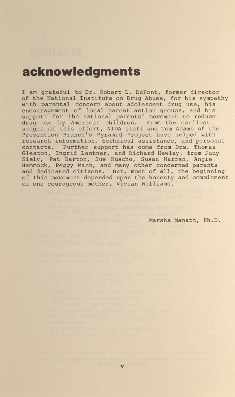 acknowledgments I am grateful to Dr. Robert L. DuPont, former director of the National Institute on Drug Abuse, for his sympathy with parental concern about adolescent drug use, his encouragement of local parent action groups, and his support for the national parents' movement to reduce drug use by American children. From the earliest stages of this effort, NIDA staff and Tom Adams of the Prevention Branch's Pyramid Project have helped with research information, technical assistance, and personal contacts. Further support has come from Drs. Thomas Gleaton, Ingrid Lantner, and Richard Hawley, from Judy Kiely, Pat Barton, Sue Rusche, Susan Viarren, Angie Hammock, Peggy Mann, and many other concerned parents and dedicated citizens. But, most of all, the beginning of this movement depended upon the honesty and commitment of one courageous mother, Vivian Williams. Marsha Manatt, Ph.D. V