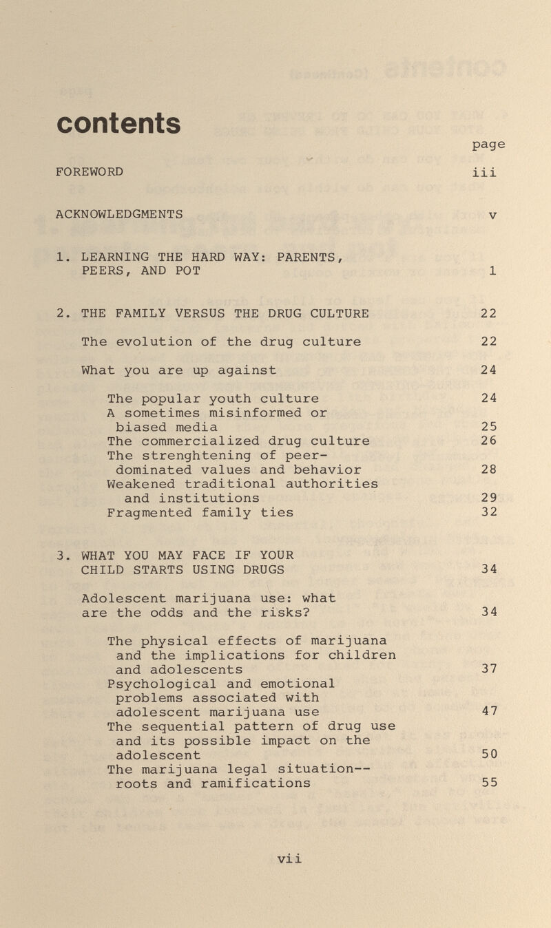 contents FOREWORD ACKNOWLEDGMENTS 1. LEARNING THE HARD WAY; PARENTS, PEERS, AND POT 2. THE FAMILY VERSUS THE DRUG CULTURE The evolution of the drug culture What you are up against The popular youth culture A sometimes misinformed or biased media The commercialized drug culture The strenghtening of peer- dominated values and behavior Weakened traditional authorities and institutions Fragmented family ties 3. WHAT YOU MAY FACE IF YOUR CHILD STARTS USING DRUGS Adolescent marijuana use: what are the odds and the risks? The physical effects of marijuana and the implications for children and adolescents Psychological and emotional problems associated with adolescent marijuana use The sequential pattern of drug use and its possible impact on the adolescent The marijuana legal situation— roots and ramifications vii