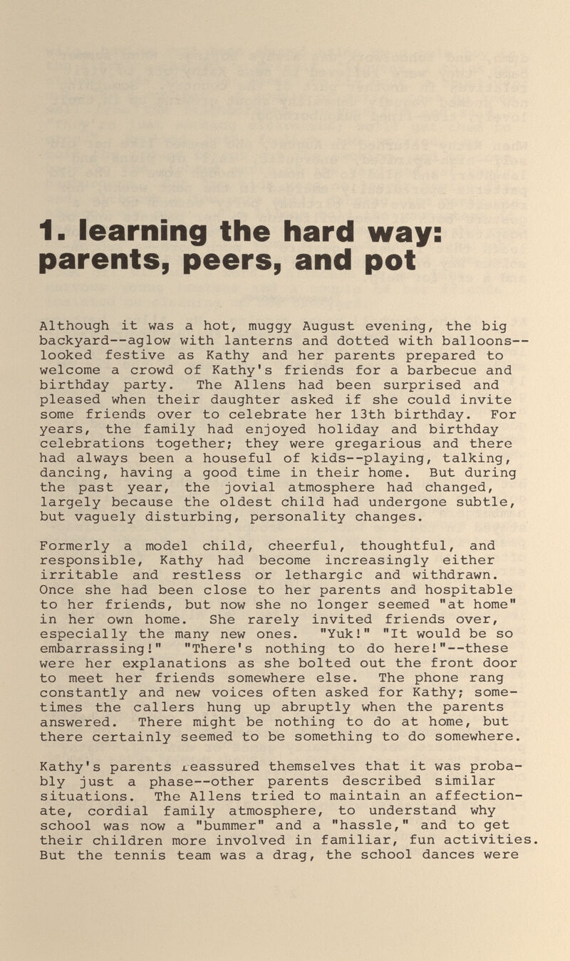 1. learning the hard way: parents, peers, and pot Although it was a hot, muggy August evening, the big backyard—aglow with lanterns and dotted with balloons— looked festive as Kathy and her parents prepared to welcome a crowd of Kathy's friends for a barbecue and birthday party. The Aliens had been surprised and pleased when their daughter asked if she could invite some friends over to celebrate her 13th birthday. For years, the family had enjoyed holiday and birthday celebrations together; they were gregarious and there had always been a houseful of kids--playing, talking, dancing, having a good time in their home. But during the past year, the jovial atmosphere had changed, largely because the oldest child had undergone subtle, but vaguely disturbing, personality changes. Formerly a model child, cheerful, thoughtful, and responsible, Kathy had become increasingly either irritable and restless or lethargic and withdrawn. Once she had been close to her parents and hospitable to her friends, but now she no longer seemed at home in her own home. She rarely invited friends over, especially the many new ones. Yuk! It would be so embarrassing! There's nothing to do here!—these were her explanations as she bolted out the front door to meet her friends somewhere else. The phone rang constantly and new voices often asked for Kathy; some¬ times the callers hung up abruptly when the parents answered. There might be nothing to do at home, but there certainly seemed to be something to do somewhere. Kathy's parents reassured themselves that it vjas proba¬ bly just a phase—other parents described similar situations. The Aliens tried to maintain an affection¬ ate, cordial family atmosphere, to understand why school was now a bummer and a hassle, and to get their children more involved in familiar, fun activities. But the tennis team was a drag, the school dances were