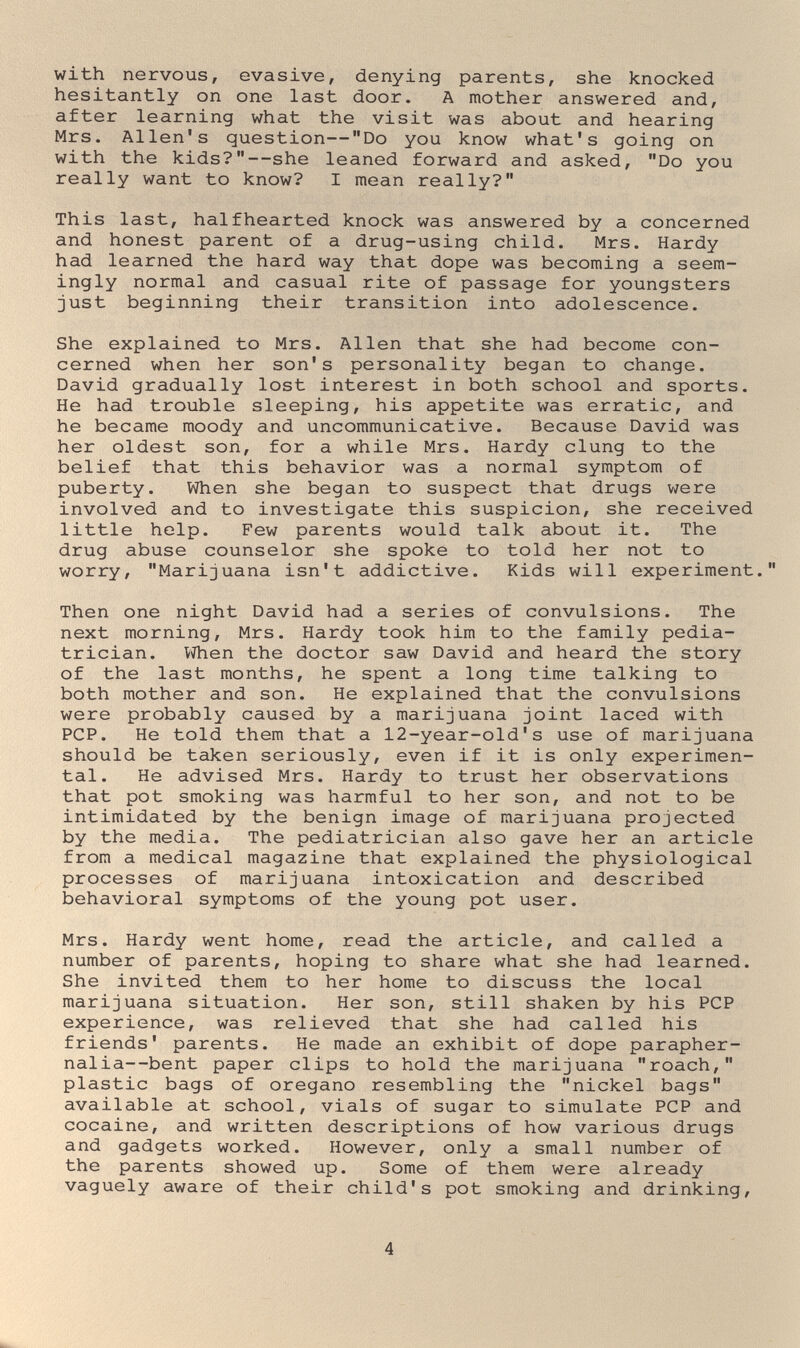 with nervous, evasive, denying parents, she knocked hesitantly on one last door. A mother answered and, after learning what the visit was about and hearing Mrs. Allen's question—Do you know what's going on with the kids?—she leaned forward and asked, Do you really want to know? I mean really? This last, halfhearted knock was answered by a concerned and honest parent of a drug-using child. Mrs. Hardy had learned the hard way that dope was becoming a seem¬ ingly normal and casual rite of passage for youngsters just beginning their transition into adolescence. She explained to Mrs. Allen that she had become con¬ cerned when her son's personality began to change. David gradually lost interest in both school and sports. He had trouble sleeping, his appetite was erratic, and he became moody and uncommunicative. Because David was her oldest son, for a while Mrs. Hardy clung to the belief that this behavior was a normal symptom of puberty. When she began to suspect that drugs were involved and to investigate this suspicion, she received little help. Few parents would talk about it. The drug abuse counselor she spoke to told her not to worry, Marijuana isn't addictive. Kids will experiment. Then one night David had a series of convulsions. The next morning, Mrs. Hardy took him to the family pedia¬ trician. Vihen the doctor saw David and heard the story of the last months, he spent a long time talking to both mother and son. He explained that the convulsions were probably caused by a marijuana joint laced with PCP. He told them that a 12-year-old's use of marijuana should be taken seriously, even if it is only experimen¬ tal. He advised Mrs. Hardy to trust her observations that pot smoking was harmful to her son, and not to be intimidated by the benign image of marijuana projected by the media. The pediatrician also gave her an article from a medical magazine that explained the physiological processes of marijuana intoxication and described behavioral symptoms of the young pot user. Mrs. Hardy went home, read the article, and called a number of parents, hoping to share what she had learned. She invited them to her home to discuss the local marijuana situation. Her son, still shaken by his PCP experience, was relieved that she had called his friends' parents. He made an exhibit of dope parapher¬ nalia—bent paper clips to hold the marijuana roach, plastic bags of orégano resembling the nickel bags available at school, vials of sugar to simulate PCP and cocaine, and written descriptions of how various drugs and gadgets worked. However, only a small number of the parents showed up. Some of them were already vaguely aware of their child's pot smoking and drinking. 4