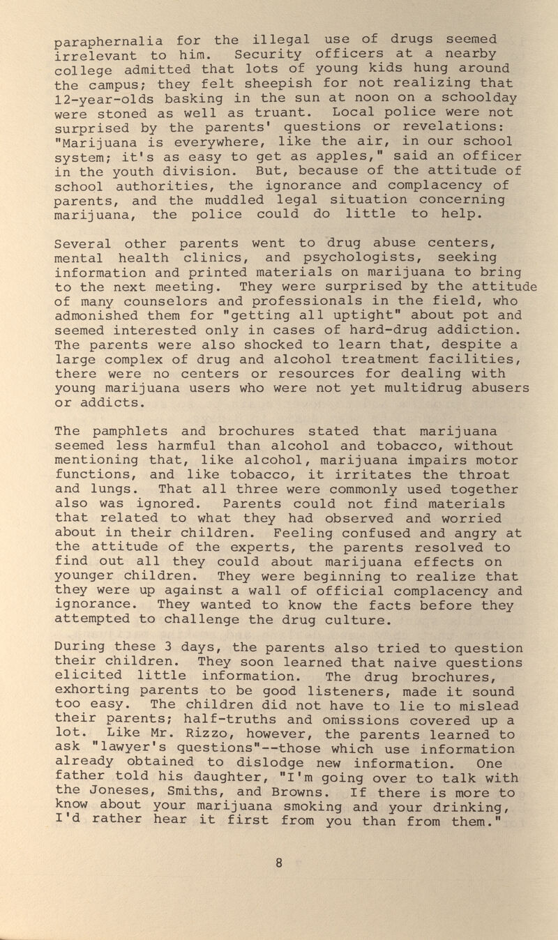 paraphernalia for the illegal use of drugs seemed irrelevant to him. Security officers at a nearby college admitted that lots of young kids hung around the campus; they felt sheepish for not realizing that 12-year-olds basking in the sun at noon on a schoolday were stoned as well as truant. Local police were not surprised by the parents' questions or revelations; Marijuana is everywhere, like the air, in our school system; it's as easy to get as apples, said an officer in the youth division. But, because of the attitude of school authorities, the ignorance and complacency of parents, and the muddled legal situation concerning marijuana, the police could do little to help. Several other parents went to drug abuse centers, mental health clinics, and psychologists, seeking information and printed materials on marijuana to bring to the next meeting. They were surprised by the attitude of many counselors and professionals in the field, who admonished them for getting all uptight about pot and seemed interested only in cases of hard-drug addiction. The parents were also shocked to learn that, despite a large complex of drug and alcohol treatment facilities, there were no centers or resources for dealing with young marijuana users who were not yet multidrug abusers or addicts. The pamphlets and brochures stated that marijuana seemed less harmful than alcohol and tobacco, without mentioning that, like alcohol, marijuana impairs motor functions, and like tobacco, it irritates the throat and lungs. That all three were commonly used together also was ignored. Parents could not find materials that related to what they had observed and worried about in their children. Feeling confused and angry at the attitude of the experts, the parents resolved to find out all they could about marijuana effects on younger children. They were beginning to realize that they were up against a wall of official complacency and ignorance. They wanted to know the facts before they attempted to challenge the drug culture. During these 3 days, the parents also tried to question their children. They soon learned that naive questions elicited little information. The drug brochures, exhorting parents to be good listeners, made it sound too easy. The children did not have to lie to mislead their parents; half-truths and omissions covered up a lot. Like Mr. Rizzo, however, the parents learned to ask lawyer's questions—those which use information already obtained to dislodge new information. One father told his daughter, I'm going over to talk with the Joneses, Smiths, and Browns. If there is more to know about your marijuana smoking and your drinking, I'd rather hear it first from you than from them. 8