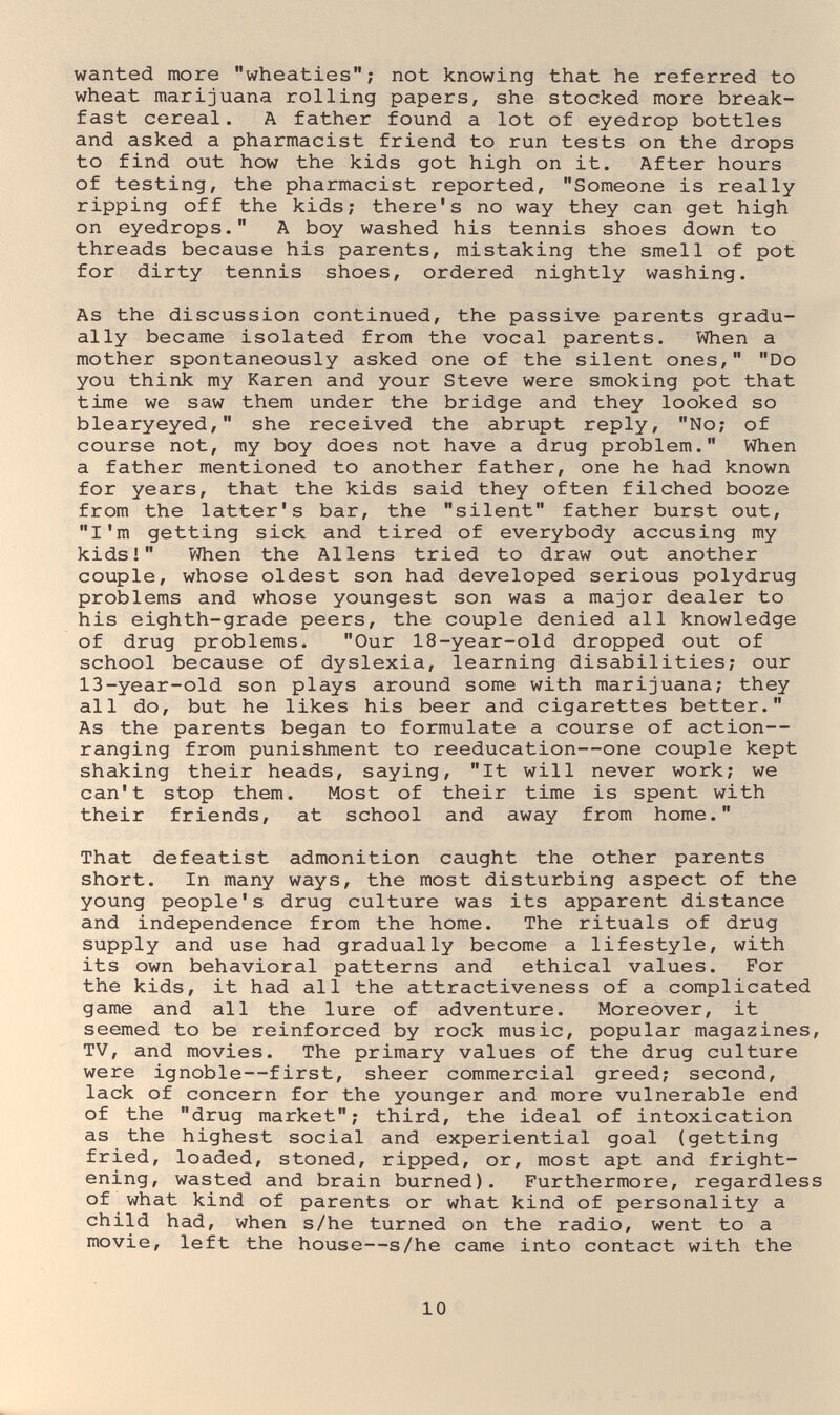wanted more wheaties; not knowing that he referred to wheat marijuana rolling papers, she stocked more break¬ fast cereal. A father found a lot of eyedrop bottles and asked a pharmacist friend to run tests on the drops to find out how the kids got high on it. After hours of testing, the pharmacist reported, Someone is really ripping off the kids; there's no way they can get high on eyedrops. A boy washed his tennis shoes down to threads because his parents, mistaking the smell of pot for dirty tennis shoes, ordered nightly washing. As the discussion continued, the passive parents gradu¬ ally became isolated from the vocal parents. When a mother spontaneously asked one of the silent ones, Do you think my Karen and your Steve were smoking pot that time we saw them under the bridge and they looked so blearyeyed, she received the abrupt reply, No; of course not, my boy does not have a drug problem. When a father mentioned to another father, one he had known for years, that the kids said they often filched booze from the latter*s bar, the silent father burst out, I'm getting sick and tired of everybody accusing my kids! VJhen the Aliens tried to draw out another couple, whose oldest son had developed serious polydrug problems and whose youngest son was a major dealer to his eighth-grade peers, the couple denied all knowledge of drug problems. Our 18-year-old dropped out of school because of dyslexia, learning disabilities; our 13-year-old son plays around some with marijuana; they all do, but he likes his beer and cigarettes better. As the parents began to formulate a course of action— ranging from punishment to reeducation—one couple kept shaking their heads, saying, It will never work; we can't stop them. Most of their time is spent with their friends, at school and away from home. That defeatist admonition caught the other parents short. In many ways, the most disturbing aspect of the young people's drug culture was its apparent distance and independence from the home. The rituals of drug supply and use had gradually become a lifestyle, with its own behavioral patterns and ethical values. For the kids, it had all the attractiveness of a complicated game and all the lure of adventure. Moreover, it seemed to be reinforced by rock music, popular magazines, TV, and movies. The primary values of the drug culture were ignoble—first, sheer commercial greed; second, lack of concern for the younger and more vulnerable end of the drug market; third, the ideal of intoxication as the highest social and experiential goal (getting fried, loaded, stoned, ripped, or, most apt and fright¬ ening, wasted and brain burned). Furthermore, regardless of what kind of parents or what kind of personality a child had, when s/he turned on the radio, went to a movie, left the house—s/he came into contact with the 10