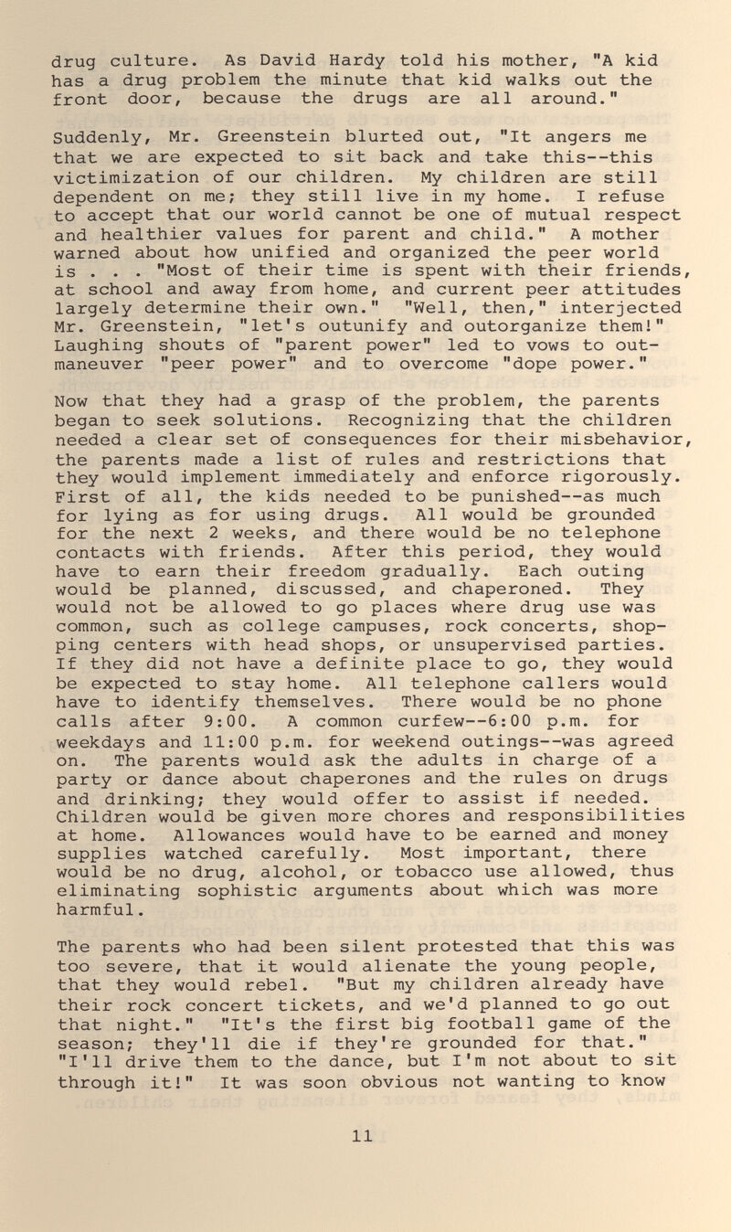 drug culture. As David Hardy told his mother, A kid has a drug problem the minute that kid walks out the front door, because the drugs are all around. Suddenly, Mr. Greenstein blurted out, It angers me that we are expected to sit back and take this--this victimization of our children. My children are still dependent on me; they still live in my home. I refuse to accept that our world cannot be one of mutual respect and healthier values for parent and child. A mother warned about how unified and organized the peer world is . . . Most of their time is spent with their friends, at school and away from home, and current peer attitudes largely determine their own. Well, then, interjected Mr. Greenstein, let's outunify and outorganize them! Laughing shouts of parent power led to vows to out- maneuver peer power and to overcome dope power. Now that they had a grasp of the problem, the parents began to seek solutions. Recognizing that the children needed a clear set of consequences for their misbehavior, the parents made a list of rules and restrictions that they would implement immediately and enforce rigorously. First of all, the kids needed to be punished—as much for lying as for using drugs. All would be grounded for the next 2 weeks, and there would be no telephone contacts with friends. After this period, they would have to earn their freedom gradually. Each outing would be planned, discussed, and chaperoned. They would not be allowed to go places where drug use was common, such as college campuses, rock concerts, shop¬ ping centers with head shops, or unsupervised parties. If they did not have a definite place to go, they would be expected to stay home. All telephone callers would have to identify themselves. There would be no phone calls after 9:00. A common curfew—6:00 p.m. for weekdays and 11:00 p.m. for weekend outings—was agreed on. The parents would ask the adults in charge of a party or dance about chaperones and the rules on drugs and drinking; they would offer to assist if needed. Children would be given more chores and responsibilities at home. Allowances would have to be earned and money supplies watched carefully. Most important, there would be no drug, alcohol, or tobacco use allowed, thus eliminating sophistic arguments about which was more harmful. The parents who had been silent protested that this was too severe, that it would alienate the young people, that they would rebel. But my children already have their rock concert tickets, and we'd planned to go out that night. It's the first big football game of the season; they'll die if they're grounded for that. I'll drive them to the dance, but I'm not about to sit through it! It was soon obvious not wanting to know 11
