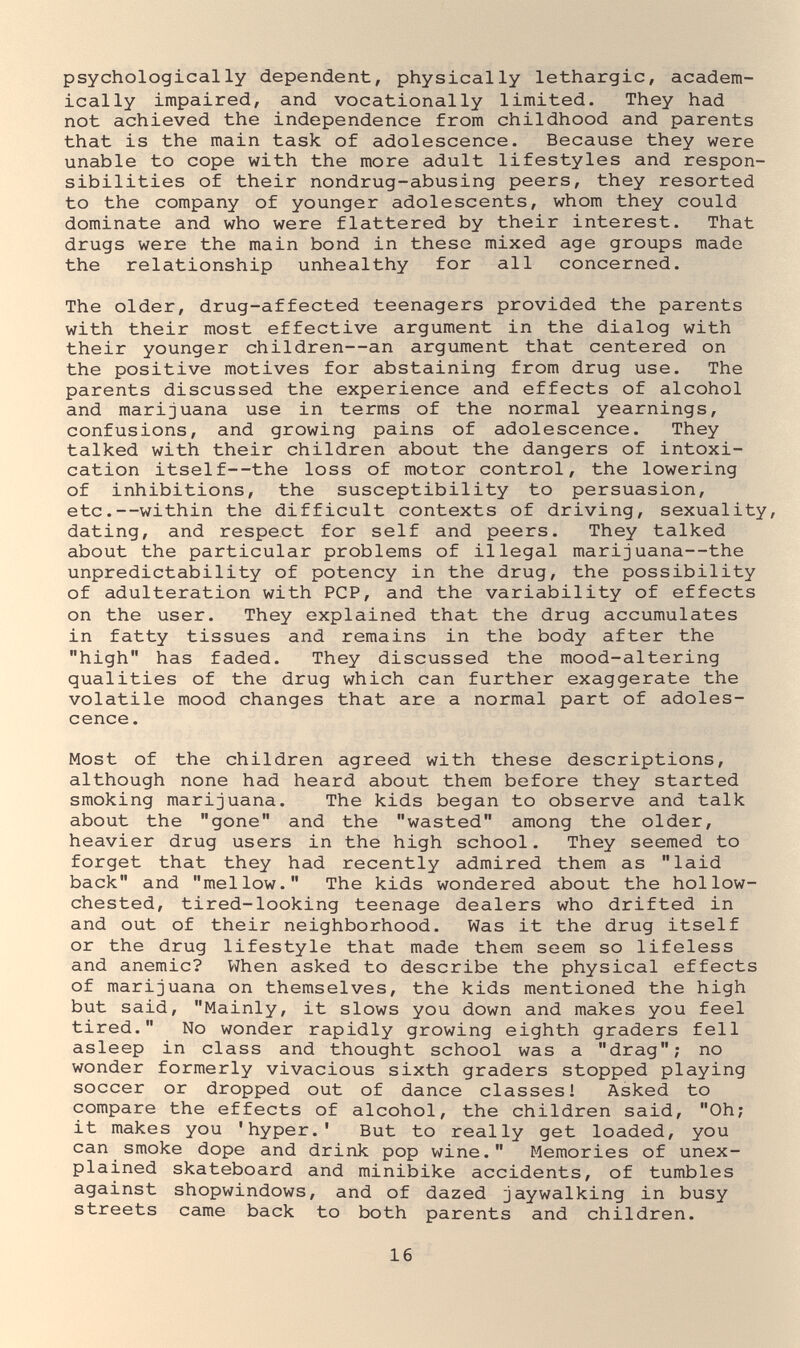 psychologically dependent, physically lethargic, academ¬ ically impaired, and vocationally limited. They had not achieved the independence from childhood and parents that is the main task of adolescence. Because they were unable to cope with the more adult lifestyles and respon¬ sibilities of their nondrug-abusing peers, they resorted to the company of younger adolescents, whom they could dominate and who were flattered by their interest. That drugs were the main bond in these mixed age groups made the relationship unhealthy for all concerned. The older, drug-affected teenagers provided the parents with their most effective argument in the dialog with their younger children—an argument that centered on the positive motives for abstaining from drug use. The parents discussed the experience and effects of alcohol and marijuana use in terms of the normal yearnings, confusions, and growing pains of adolescence. They talked with their children about the dangers of intoxi¬ cation itself--the loss of motor control, the lowering of inhibitions, the susceptibility to persuasion, etc.—within the difficult contexts of driving, sexuality, dating, and respect for self and peers. They talked about the particular problems of illegal marijuana—the unpredictability of potency in the drug, the possibility of adulteration with PCP, and the variability of effects on the user. They explained that the drug accumulates in fatty tissues and remains in the body after the high has faded. They discussed the mood-altering qualities of the drug which can further exaggerate the volatile mood changes that are a normal part of adoles¬ cence . Most of the children agreed with these descriptions, although none had heard about them before they started smoking marijuana. The kids began to observe and talk about the gone and the wasted among the older, heavier drug users in the high school. They seemed to forget that they had recently admired them as laid back and mellow. The kids wondered about the hollow- chested, tired-looking teenage dealers who drifted in and out of their neighborhood. Was it the drug itself or the drug lifestyle that made them seem so lifeless and anemic? When asked to describe the physical effects of marijuana on themselves, the kids mentioned the high but said, Mainly, it slows you down and makes you feel tired. No wonder rapidly growing eighth graders fell asleep in class and thought school was a drag; no wonder formerly vivacious sixth graders stopped playing soccer or dropped out of dance classes 1 Asked to compare the effects of alcohol, the children said, Oh; it makes you 'hyper.' But to really get loaded, you can smoke dope and drink pop wine. Memories of unex¬ plained skateboard and minibike accidents, of tumbles against shopwindows, and of dazed jaywalking in busy streets came back to both parents and children. 16