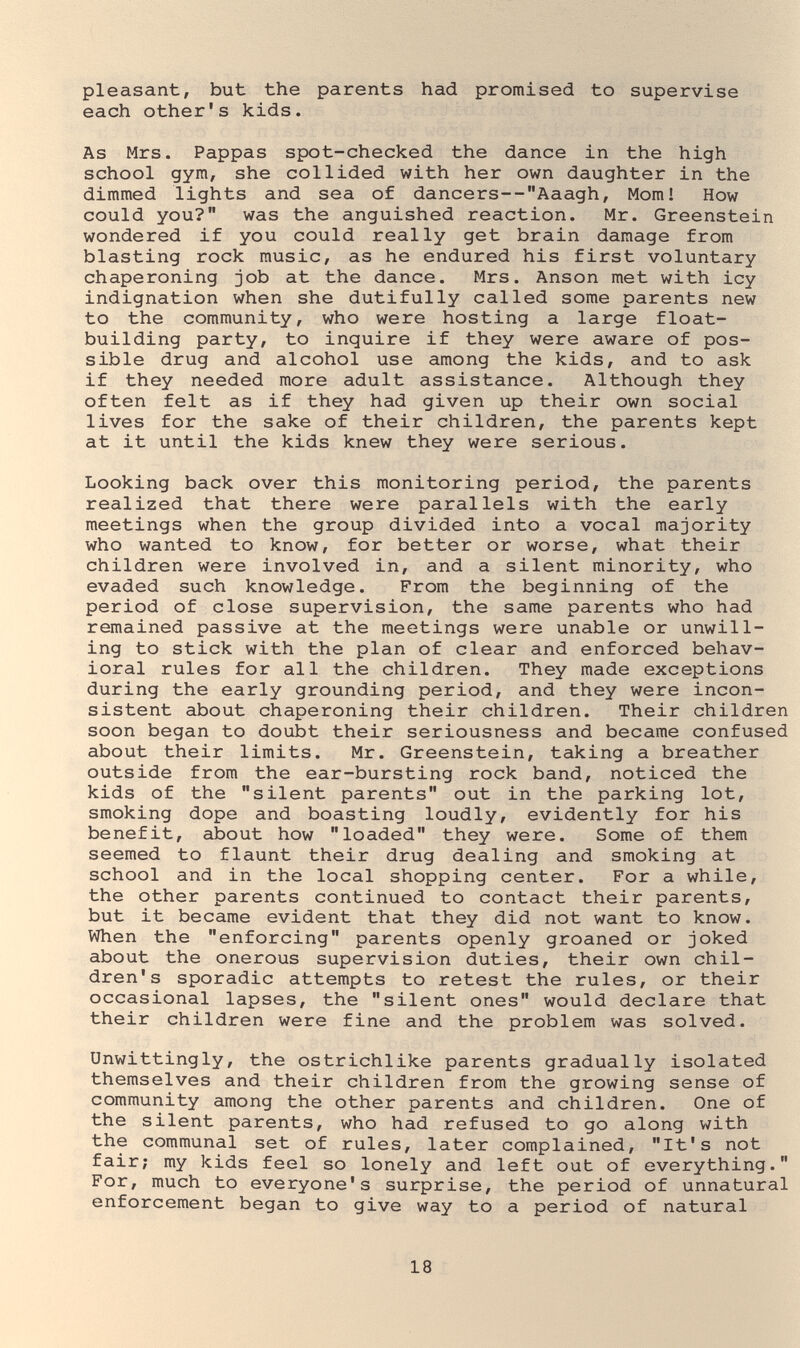 pleasant, but the parents had promised to supervise each other's kids. As Mrs. Pappas spot-checked the dance in the high school gym, she collided with her own daughter in the dimmed lights and sea of dancers--Aaagh, Mom! How could you? was the anguished reaction. Mr. Greenstein wondered if you could really get brain damage from blasting rock music, as he endured his first voluntary chaperoning job at the dance. Mrs. Anson met with icy indignation when she dutifully called some parents new to the community, who were hosting a large float- building party, to inquire if they were aware of pos¬ sible drug and alcohol use among the kids, and to ask if they needed more adult assistance. Although they often felt as if they had given up their own social lives for the sake of their children, the parents kept at it until the kids knew they were serious. Looking back over this monitoring period, the parents realized that there were parallels with the early meetings when the group divided into a vocal majority who wanted to know, for better or worse, what their children were involved in, and a silent minority, who evaded such knowledge. From the beginning of the period of close supervision, the same parents who had remained passive at the meetings were unable or unwill¬ ing to stick with the plan of clear and enforced behav¬ ioral rules for all the children. They made exceptions during the early grounding period, and they were incon¬ sistent about chaperoning their children. Their children soon began to doubt their seriousness and became confused about their limits. Mr. Greenstein, taking a breather outside from the ear-bursting rock band, noticed the kids of the silent parents out in the parking lot, smoking dope and boasting loudly, evidently for his benefit, about how loaded they were. Some of them seemed to flaunt their drug dealing and smoking at school and in the local shopping center. For a while, the other parents continued to contact their parents, but it became evident that they did not want to know. When the enforcing parents openly groaned or joked about the onerous supervision duties, their own chil¬ dren's sporadic attempts to retest the rules, or their occasional lapses, the silent ones would declare that their children were fine and the problem was solved. Unwittingly, the ostrichlike parents gradually isolated themselves and their children from the growing sense of community among the other parents and children. One of the silent parents, who had refused to go along with the communal set of rules, later complained, It's not fair; my kids feel so lonely and left out of everything. For, much to everyone's surprise, the period of unnatural enforcement began to give way to a period of natural 18