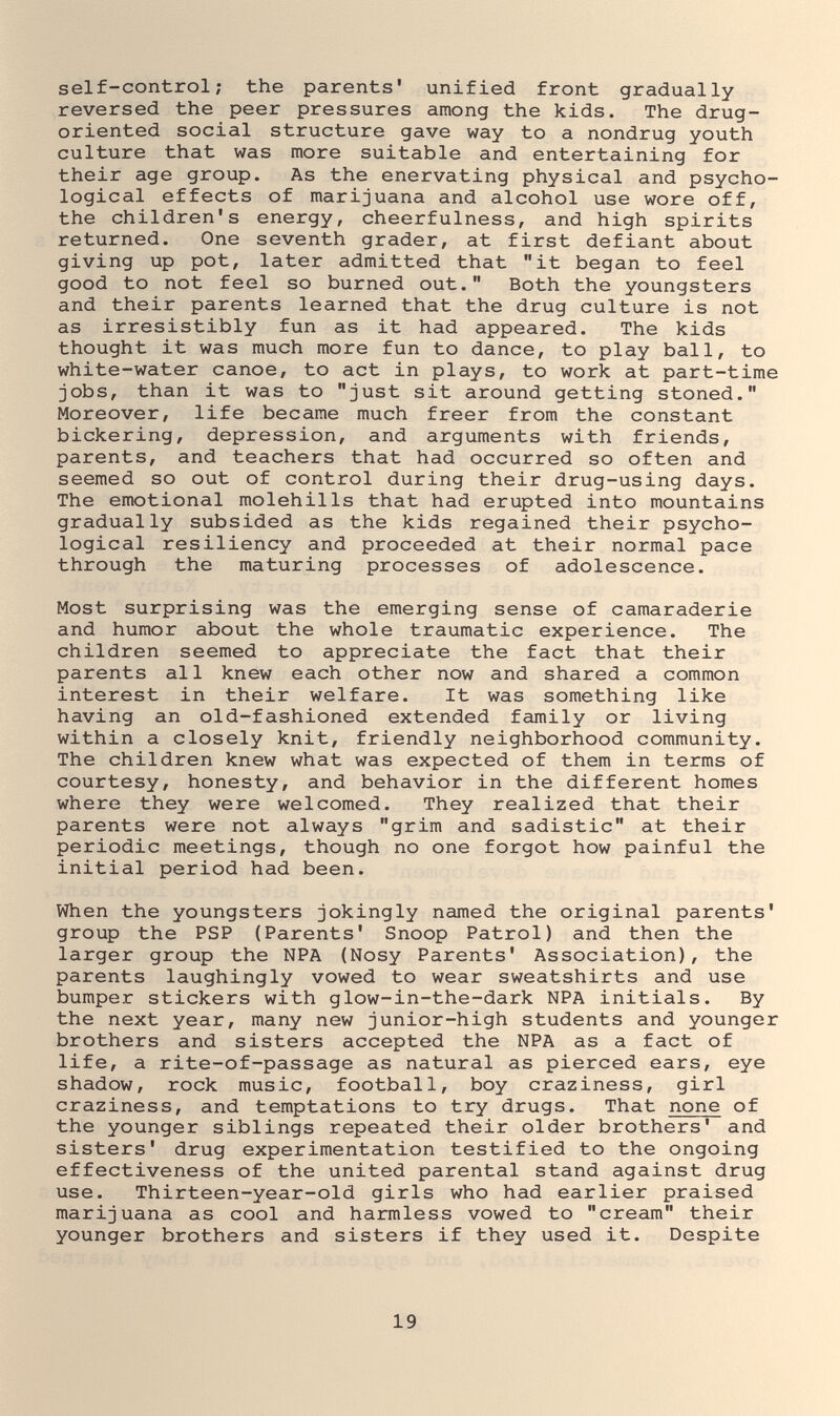 self-control; the parents' unified front gradually reversed the peer pressures among the kids. The drug- oriented social structure gave way to a nondrug youth culture that was more suitable and entertaining for their age group. As the enervating physical and psycho¬ logical effects of marijuana and alcohol use wore off, the children's energy, cheerfulness, and high spirits returned. One seventh grader, at first defiant about giving up pot, later admitted that it began to feel good to not feel so burned out. Both the youngsters and their parents learned that the drug culture is not as irresistibly fun as it had appeared. The kids thought it was much more fun to dance, to play ball, to white-water canoe, to act in plays, to work at part-time jobs, than it was to just sit around getting stoned. Moreover, life became much freer from the constant bickering, depression, and arguments with friends, parents, and teachers that had occurred so often and seemed so out of control during their drug-using days. The emotional molehills that had erupted into mountains gradually subsided as the kids regained their psycho¬ logical resiliency and proceeded at their normal pace through the maturing processes of adolescence. Most surprising was the emerging sense of camaraderie and humor about the whole traumatic experience. The children seemed to appreciate the fact that their parents all knew each other now and shared a common interest in their welfare. It was something like having an old-fashioned extended family or living within a closely knit, friendly neighborhood community. The children knew what was expected of them in terms of courtesy, honesty, and behavior in the different homes where they were welcomed. They realized that their parents were not always grim and sadistic at their periodic meetings, though no one forgot how painful the initial period had been. When the youngsters jokingly named the original parents' group the PSP (Parents' Snoop Patrol) and then the larger group the NPA (Nosy Parents' Association), the parents laughingly vowed to wear sweatshirts and use bumper stickers with glow-in-the-dark NPA initials. By the next year, many new junior-high students and younger brothers and sisters accepted the NPA as a fact of life, a rite-of-passage as natural as pierced ears, eye shadow, rock music, football, boy craziness, girl craziness, and temptations to try drugs. That none of the younger siblings repeated their older brothers' and sisters' drug experimentation testified to the ongoing effectiveness of the united parental stand against drug use. Thirteen-year-old girls who had earlier praised marijuana as cool and harmless vowed to cream their younger brothers and sisters if they used it. Despite 19