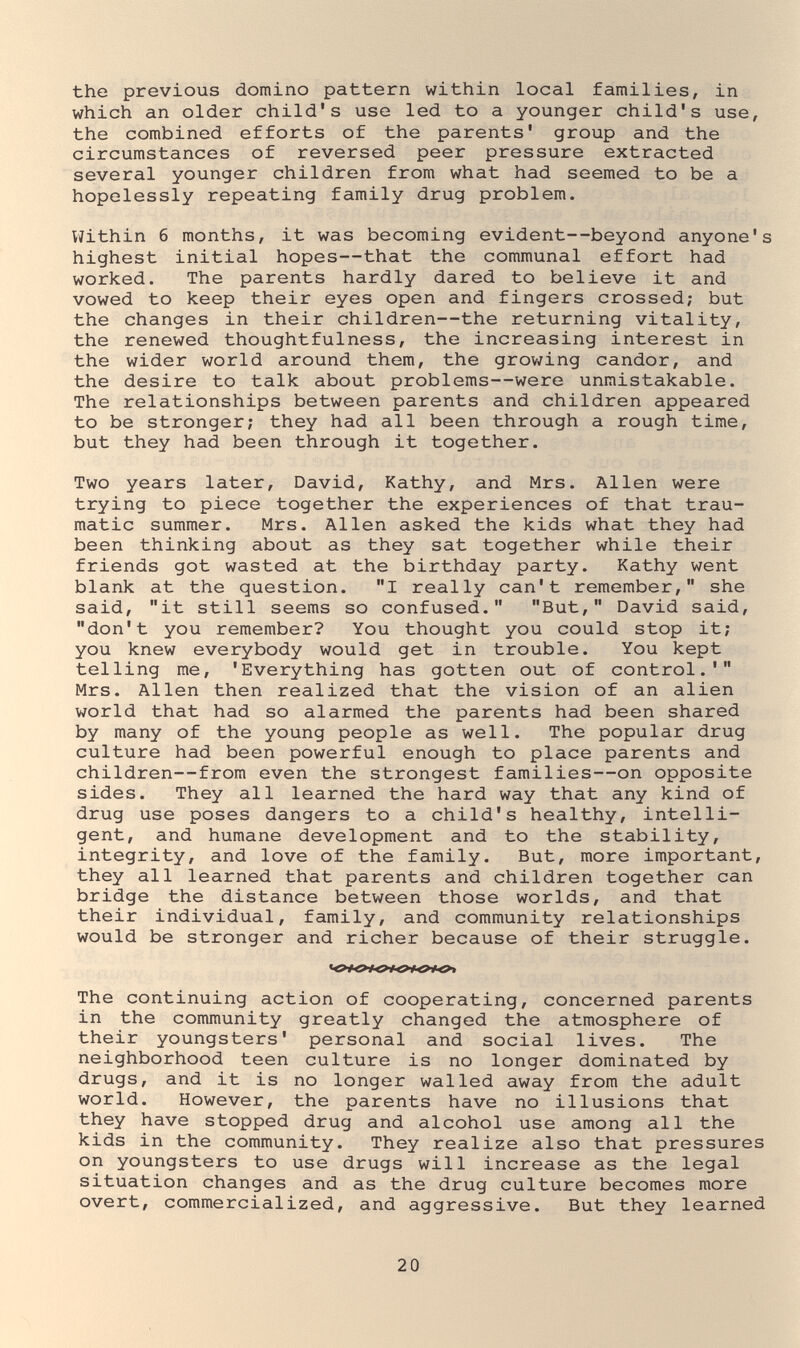 the previous domino pattern within local families, in which an older child's use led to a younger child's use, the combined efforts of the parents' group and the circumstances of reversed peer pressure extracted several younger children from what had seemed to be a hopelessly repeating family drug problem. Viithin б months, it was becoming evident—beyond anyone's highest initial hopes—that the communal effort had worked. The parents hardly dared to believe it and vowed to keep their eyes open and fingers crossed; but the changes in their children—the returning vitality, the renewed thoughtfulness, the increasing interest in the wider world around them, the grov/ing candor, and the desire to talk about problems—were unmistakable. The relationships between parents and children appeared to be stronger; they had all been through a rough time, but they had been through it together. Two years later, David, Kathy, and Mrs. Allen were trying to piece together the experiences of that trau¬ matic summer. Mrs. Allen asked the kids what they had been thinking about as they sat together while their friends got wasted at the birthday party. Kathy went blank at the question. I really can't remember, she said, it still seems so confused. But, David said, don't you remember? You thought you could stop it; you knew everybody would get in trouble. You kept telling me, 'Everything has gotten out of control.' Mrs. Allen then realized that the vision of an alien world that had so alarmed the parents had been shared by many of the young people as well. The popular drug culture had been powerful enough to place parents and children—from even the strongest families—on opposite sides. They all learned the hard way that any kind of drug use poses dangers to a child's healthy, intelli¬ gent, and humane development and to the stability, integrity, and love of the family. But, more important, they all learned that parents and children together can bridge the distance between those worlds, and that their individual, family, and community relationships would be stronger and richer because of their struggle. The continuing action of cooperating, concerned parents in the community greatly changed the atmosphere of their youngsters' personal and social lives. The neighborhood teen culture is no longer dominated by drugs, and it is no longer walled away from the adult world. However, the parents have no illusions that they have stopped drug and alcohol use among all the kids in the community. They realize also that pressures on youngsters to use drugs will increase as the legal situation changes and as the drug culture becomes more overt, commercialized, and aggressive. But they learned 20