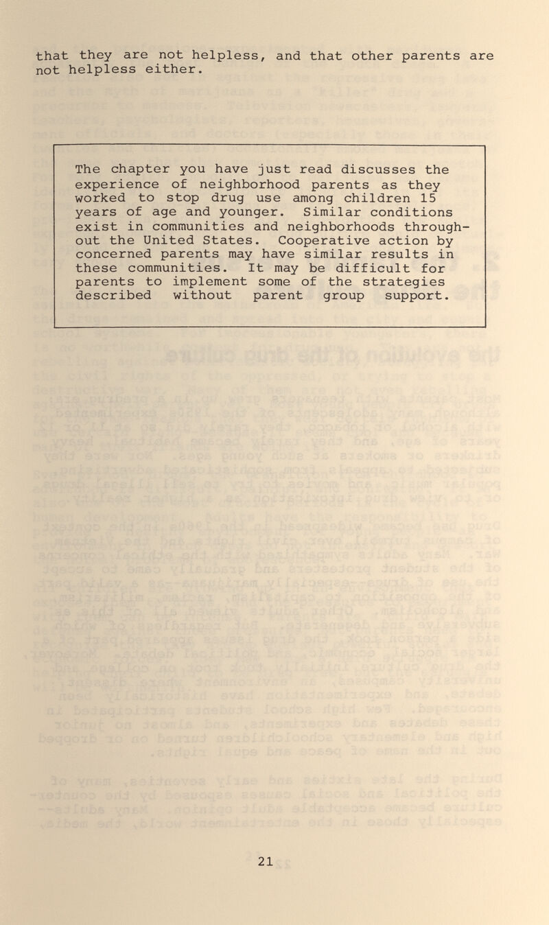 that they are not helpless, and that other parents are not helpless either. The chapter you have just read discusses the experience of neighborhood parents as they worked to stop drug use among children 15 years of age and younger. Similar conditions exist in communities and neighborhoods through¬ out the United States. Cooperative action by concerned parents may have similar results in these communities. It may be difficult for parents to implement some of the strategies described without parent group support. 21