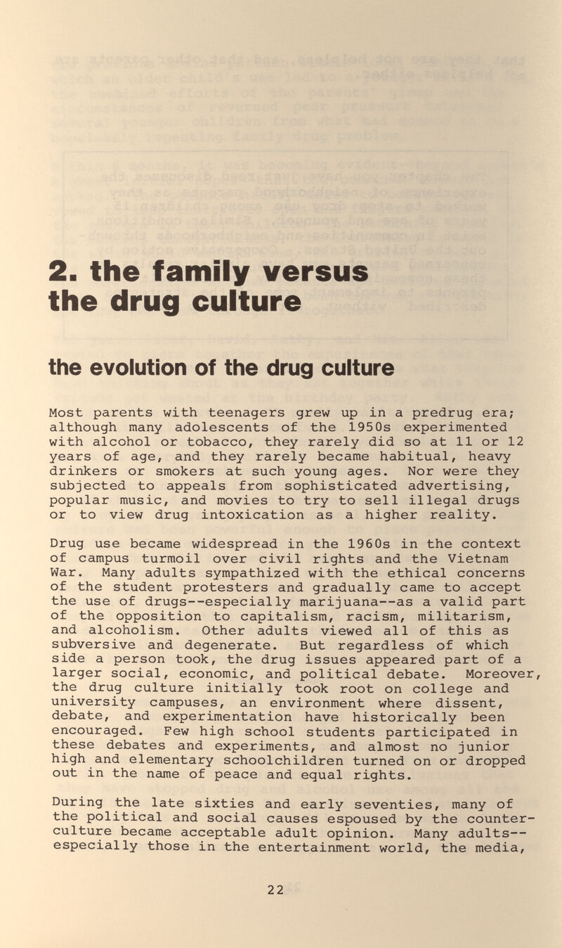 2. the family versus the drug culture the evolution of the drug culture Most parents with teenagers grew up in a predrug era; although many adolescents of the 195 0s experimented with alcohol or tobacco, they rarely did so at 11 or 12 years of age, and they rarely became habitual, heavy drinkers or smokers at such young ages. Nor were they subjected to appeals from sophisticated advertising, popular music, and movies to try to sell illegal drugs or to view drug intoxication as a higher reality. Drug use became widespread in the 196 0s in the context of campus turmoil over civil rights and the Vietnam War. Many adults sympathized with the ethical concerns of the student protesters and gradually came to accept the use of drugs--especially marijuana—as a valid part of the opposition to capitalism, racism, militarism, and alcoholism. Other adults viewed all of this as subversive and degenerate. But regardless of which side a person took, the drug issues appeared part of a larger social, economic, and political debate. Moreover, the drug culture initially took root on college and university campuses, an environment where dissent, debate, and experimentation have historically been encouraged. Few high school students participated in these debates and experiments, and almost no junior high and elementary schoolchildren turned on or dropped out in the name of peace and equal rights. During the late sixties and early seventies, many of the political and social causes espoused by the counter¬ culture became acceptable adult opinion. Many adults— especially those in the entertainment world, the media. 22