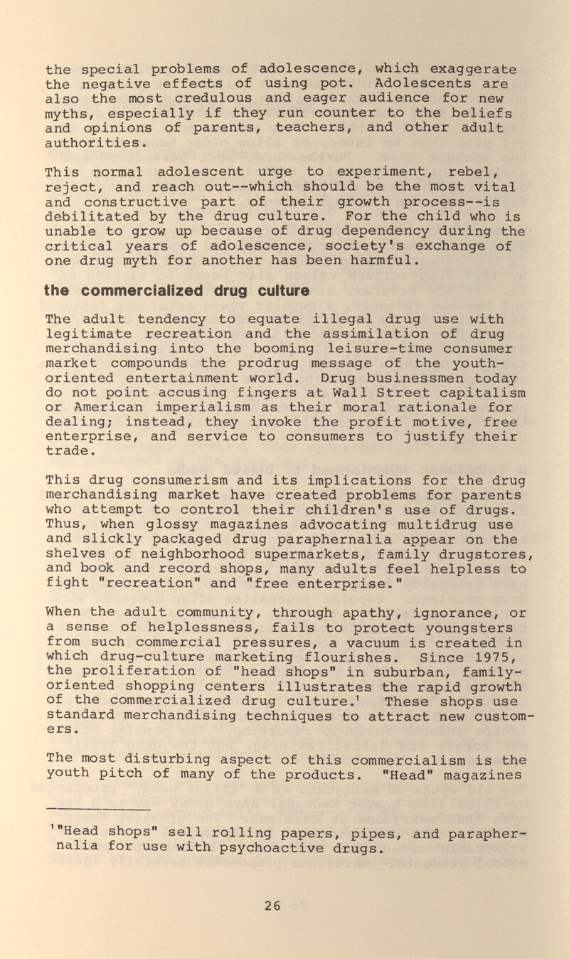 the special problems of adolescence, which exaggerate the negative effects of using pot. Adolescents are also the most credulous and eager audience for new myths, especially if they run counter to the beliefs and opinions of parents, teachers, and other adult authorities. This normal adolescent urge to experiment, rebel, reject, and reach out—which should be the most vital and constructive part of their growth process—is debilitated by the drug culture. For the child who is unable to grow up because of drug dependency during the critical years of adolescence, society's exchange of one drug myth for another has been harmful. the commercialized drug culture The adult tendency to equate illegal drug use with legitimate recreation and the assimilation of drug merchandising into the booming leisure-time consumer market compounds the prodrug message of the youth- oriented entertainment world. Drug businessmen today do not point accusing fingers at Wall Street capitalism or American imperialism as their moral rationale for dealing; instead, they invoke the profit motive, free enterprise, and service to consumers to justify their trade. This drug consumerism and its implications for the drug merchandising market have created problems for parents who attempt to control their children's use of drugs. Thus, when glossy magazines advocating multidrug use and slickly packaged drug paraphernalia appear on the shelves of neighborhood supermarkets, family drugstores, and book and record shops, many adults feel helpless to fight recreation and free enterprise. When the adult community, through apathy, ignorance, or a sense of helplessness, fails to protect youngsters from such commercial pressures, a vacuum is created in which drug-culture marketing flourishes. Since 1975, the proliferation of head shops in suburban, family- oriented shopping centers illustrates the rapid growth of the commercialized drug culture.^ These shops use standard merchandising techniques to attract new custom¬ ers. The most disturbing aspect of this commercialism is the youth pitch of many of the products. Head magazines ^Head shops sell rolling papers, pipes, and parapher¬ nalia for use with psychoactive drugs. 26