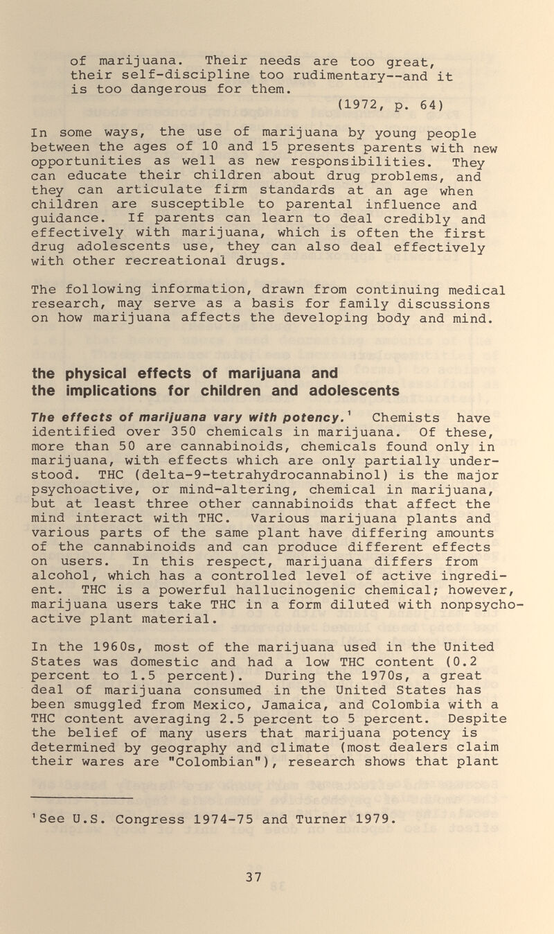 of marijuana. Their needs are too great, their self-discipline too rudimentary—and it is too dangerous for them. (1972, p. 64) In some ways, the use of marijuana by young people between the ages of 10 and 15 presents parents with new opportunities as well as new responsibilities. They can educate their children about drug problems, and they can articulate firm standards at an age when children are susceptible to parental influence and guidance. If parents can learn to deal credibly and effectively with marijuana, which is often the first drug adolescents use, they can also deal effectively with other recreational drugs. The following information, drawn from continuing medical research, may serve as a basis for family discussions on how marijuana affects the developing body and mind. the physical effects of marijuana and the implications for children and adolescents The effects of marijuana vary with potency. ^ Chemists have identified over 350 chemicals in marijuana. Of these, more than 50 are cannabinoids, chemicals found only in marijuana, with effects which are only partially under¬ stood. THC {delta-9-tetrahydrocannabinol) is the major psychoactive, or mind-altering, chemical in marijuana, but at least three other cannabinoids that affect the mind interact with THC. Various marijuana plants and various parts of the same plant have differing amounts of the cannabinoids and can produce different effects on users. In this respect, marijuana differs from alcohol, which has a controlled level of active ingredi¬ ent. THC is a powerful hallucinogenic chemical; however, marijuana users take THC in a form diluted with nonpsycho- active plant material. In the 196 0s, most of the marijuana used in the United States was domestic and had a low THC content (0.2 percent to 1.5 percent). During the 1970s, a great deal of marijuana consumed in the United States has been smuggled from Mexico, Jamaica, and Colombia with a THC content averaging 2.5 percent to 5 percent. Despite the belief of many users that marijuana potency is determined by geography and climate (most dealers claim their wares are Colombian), research shows that plant 'See U.S. Congress 1974-75 and Turner 1979. 37