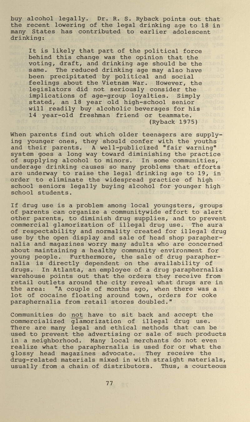 buy alcohol legally. Dr. R. S. Ryback points out that the recent lowering of the legal drinking age to 18 in many States has contributed to earlier adolescent drinking: It is likely that part of the political force behind this change was the opinion that the voting, draft, and drinking age should be the same. The reduced drinking age may also have been precipitated by political and social feelings about the Vietnam War. However, the legislators did not seriously consider the implications of age-group loyalties. Simply stated, an 18 year old high-school senior will readily buy alcoholic beverages for his 14 year-old freshman friend or teammate. (Ryback 1975) When parents find out which older teenagers are supply¬ ing younger ones, they should confer with the youths and their parents. A well-publicized fair warning system goes a long way toward diminishing the practice of supplying alcohol to minors. In some communities, underage drinking causes so many problems that efforts are underway to raise the legal drinking age to 19, in order to eliminate the widespread practice of high school seniors legally buying alcohol for younger high school students. If drug use is a problem among local youngsters, groups of parents can organize a communitywide effort to alert other parents, to diminish drug supplies, and to prevent commercial glamorization of illegal drug use. The aura of respectability and normality created for illegal drug use by the open display and sale of head shop parapher¬ nalia and magazines worry many adults who are concerned about maintaining a healthy community environment for young people. Furthermore, the sale of drug parapher¬ nalia is directly dependent on the availability of drugs. In Atlanta, an employee of a drug paraphernalia warehouse points out that the orders they receive from retail outlets around the city reveal what drugs are in the area; A couple of months ago, when there was a lot of cocaine floating around town, orders for coke paraphernalia from retail stores doubled. Communities do not have to sit back and accept the commercialized glamorization of illegal drug use. There are many legal and ethical methods that can be used to prevent the advertising or sale of such products in a neighborhood. Many local merchants do not even realize what the paraphernalia is used for or what the glossy head magazines advocate. They receive the drug-related materials mixed in with straight materials, usually from a chain of distributors. Thus, a courteous 77