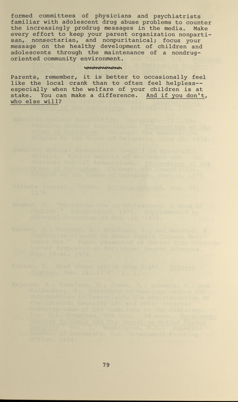 formed committees of physicians and psychiatrists familiar with adolescent drug abuse problems to counter the increasingly prodrug messages in the media. Make every effort to keep your parent organization nonparti¬ san, nonsectarian, and nonpuritanical; focus your message on the healthy development of children and adolescents through the maintenance of a nondrug- oriented community environment. Parents, remember, it is better to occasionally feel like the local crank than to often feel helpless— especially when the welfare of your children is at stake. You can make a difference. And if you don't, who else will? 79
