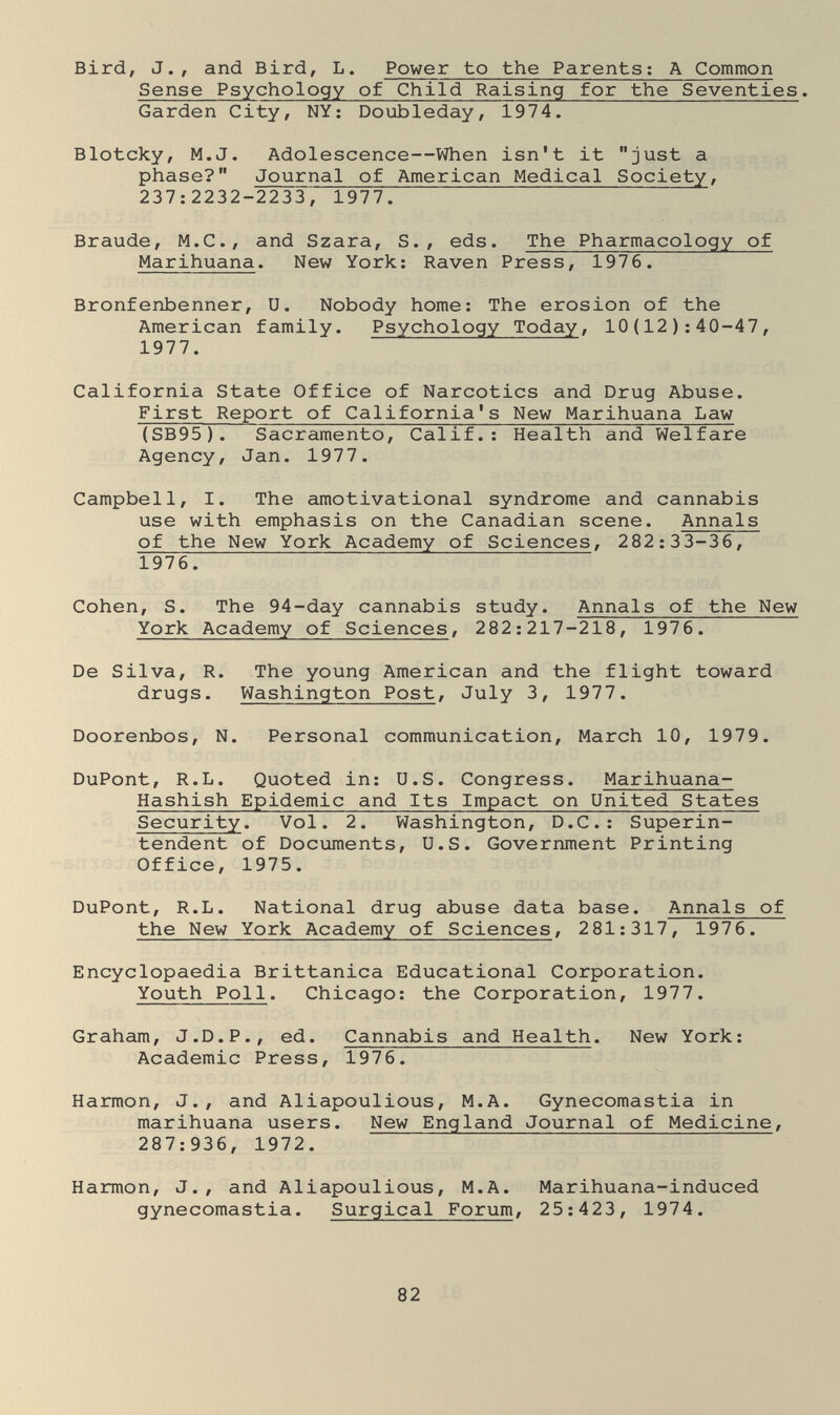 Bird, J., and Bird, L. Power to the Parents ; A Common Sense Psychology of Child Raising for the Seventies. Garden City, NY; Doubleday, 1974. Blotcky, M.J. Adolescence—When isn't it just a phase? Journal of American Medical Society, 237:2232-2233, 1977. Braude, M.C., and Szara, S., eds. The Pharmacology of Marihuana. New York: Raven Press, 1976. Bronfenbenner, U. Nobody home: The erosion of the American family. Psychology Today, 10(12): 40-47, 1977. California State Office of Narcotics and Drug Abuse. First Report of California's New Marihuana Law (SB95). Sacramento, Calif.: Health and Welfare Agency, Jan. 1977. Campbell, I. The amotivational syndrome and cannabis use with emphasis on the Canadian scene. Annals of the New York Academy of Sciences, 282:33-36, 1976. Cohen, S. The 94-day cannabis study. Annals of the New York Academy of Sciences, 282:217-218, 1976. De Silva, R. The young American and the flight toward drugs. Washington Post, July 3, 1977. Doorenbos, N. Personal communication, March 10, 1979. DuPont, R.L. Quoted in: U.S. Congress. Marihuana- Hashish Epidemic and Its Impact on United States Security. Vol. 2. Washington, D.C.: Superin¬ tendent of Documents, U.S. Government Printing Office, 1975. DuPont, R.L. National drug abuse data base. Annals of the New York Academy of Sciences, 281:317, 1976. Encyclopaedia Brittanica Educational Corporation. Youth Poll. Chicago: the Corporation, 1977. Graham, J.D.P., ed. Cannabis and Health. New York: Academic Press, 1976. Harmon, J., and Aliapoulious, M.A. Gynecomastia in marihuana users. New England Journal of Medicine, 287:936, 1972. Harmon, J., and Aliapoulious, M.A. Marihuana-induced gynecomastia. Surgical Forum, 25:423, 1974. 82