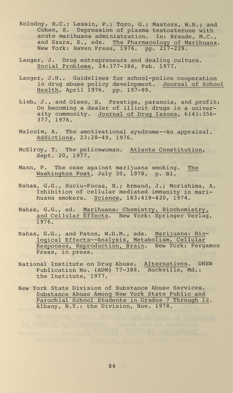 Kolodny, R.C.; Lessin, P.; Toro, G.; Masters, W.H.; and Cohen, S. Depression of plasma testosterone with acute marihuana administration. In: Braude, M.C., and Szara, S., eds. The Pharmacology of Marihuana. New York: Raven Press, 1976. pp. 217-229. Langer, J. Drug entrepreneurs and dealing culture. Social Problems, 24:377-386, Feb. 1977. Langer, J.H.. Guidelines for school-police cooperation in drug abuse policy development. Journal of School Health, April 1976. pp. 197-99. Lieb, J., and Olsen, S. Prestige, paranoia, and profit: On becoming a dealer of illicit drugs in a univer¬ sity community. Journal of Drug Issues, 6(4):356- 377, 1976. Malcolm, A. The amotivational syndrome—An appraisal. Addictions, 23:28-49, 1976. McElroy, T. The policewoman. Atlanta Constitution, Sept. 20, 1977. Mann, P. The case against marijuana smoking. The Washington Post, July 30, 1978. p. Bl. Nahas, G.G., Suciu-Focas, N. ; Armand, J.; Morishima, A. Inhibition of cellular mediated immunity in mari¬ huana smokers. Science, 183:419-420, 1974. Nahas, G.G., ed. Marihuana: Chemistry, Biochemistry, and Cellular Effects. New York: Springer Verlag, 1976. Nahas, G.G., and Paton, W.D.M., eds. Marijuana: Bio¬ logical Effects—Analysis, Metabolism, Cellular Responses, Reproduction, Brain. New York: Pergamon Press, in press. National Institute on Drug Abuse. Alternatives. DHEW Publication No. (ADM) 77-388. Rockville, Md.: the Institute, 1977. New York State Division of Substance Abuse Services. Substance Abuse Among New York State Public and Parochial School Students in Grades 7 Through 12. Albany, N.Y.: the Division, Nov. 1978. 84