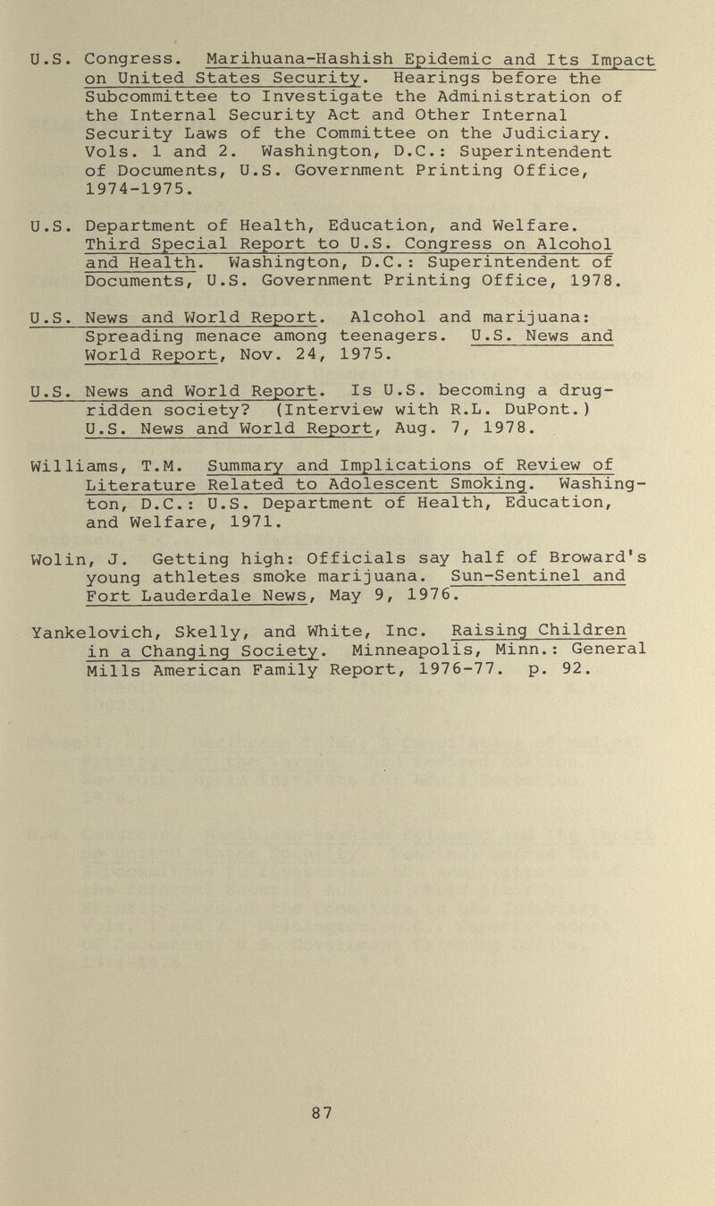 U.S. Congress. Marihuana-Hashish Epidemic and Its Impact on United States Security. Hearings before the Subcommittee to Investigate the Administration of the Internal Security Act and Other Internal Security Laws of the Committee on the Judiciary. Vols. 1 and 2. Washington, D.C.: Superintendent of Documents, U.S. Government Printing Office, 1974-1975. U.S. Department of Health, Education, and Welfare. Third Special Report to U.S. Congress on Alcohol and Health. Víashington, D.C.: Superintendent of Documents, U.S. Government Printing Office, 1978. U.S. News and VJorld Report. Alcohol and marijuana: Spreading menace among teenagers. U.S. News and World Report, Nov. 24, 1975. U.S. News and World Report. Is U.S. becoming a drug- ridden society? (Interview with R.L. DuPont.) U.S. News and World Report, Aug. 7, 1978. Williams, T.M. Summary and Implications of Review of Literature Related to Adolescent Smoking. Washing¬ ton, D.C.: U.S. Department of Health, Education, and Welfare, 1971. Wolin, J. Getting high; Officials say half of Broward's young athletes smoke marijuana. Sun-Sentinel and Fort Lauderdale News, May 9, 1976. Yankelovich, Skelly, and White, Inc. Raising Children in a Changing Society. Minneapolis, Minn.; General Mills American Family Report, 1976-77. p. 92. 87