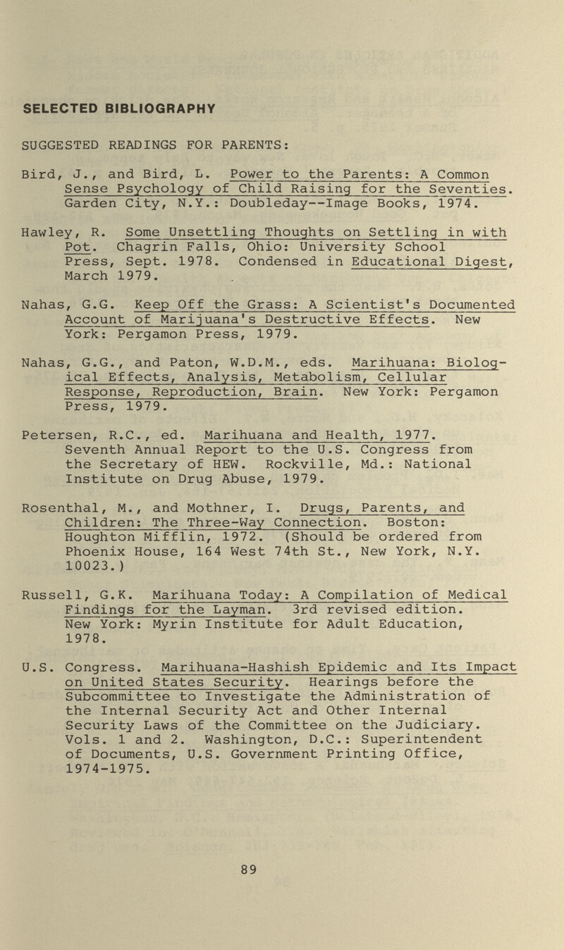 SELECTED BIBLIOGRAPHY SUGGESTED READINGS FOR PARENTS: Bird, J., and Bird, L. Power to the Parents; A Common Sense Psychology of Child Raising for the Seventies. Garden City, N.Y.: Doubleday—Image Books, 1974. Hawley, R. Some Unsettling Thoughts on Settling in with Pot. Chagrin Falls, Ohio; University School Press, Sept. 1978. Condensed in Educational Digest, March 1979. Nahas, G.G. Keep Off the Grass; A Scientist's Documented Account of Marijuana's Destructive Effects. New York; Pergamon Press, 1979. Nahas, G.G., and Paton, W.D.M., eds. Marihuana; Biolog¬ ical Effects, Analysis, Metabolism, Cellular Response, Reproduction, Brain. New York; Pergamon Press, 1979. Petersen, R.C., ed. Marihuana and Health, 1977. Seventh Annual Report to the U.S. Congress from the Secretary of HEW. Rockville, Md.; National Institute on Drug Abuse, 1979. Rosenthal, M., and Mothner, I. Drugs, Parents, and Children; The Three-Way Connection. Boston; Houghton Mifflin, 1972. (Should be ordered from Phoenix House, 164 West 74th St., New York, N.Y. 10023.) Russell, G.K. Marihuana Today; A Compilation of Medical Findings for the Layman. 3rd revised edition. New York; Myrin Institute for Adult Education, 1978. U.S. Congress. Marihuana-Hashish Epidemic and Its Impact on United States Security. Hearings before the Subcommittee to Investigate the Administration of the Internal Security Act and Other Internal Security Laws of the Committee on the Judiciary. Vols. 1 and 2. Washington, D.C.; Superintendent of Documents, U.S. Government Printing Office, 1974-1975. 89