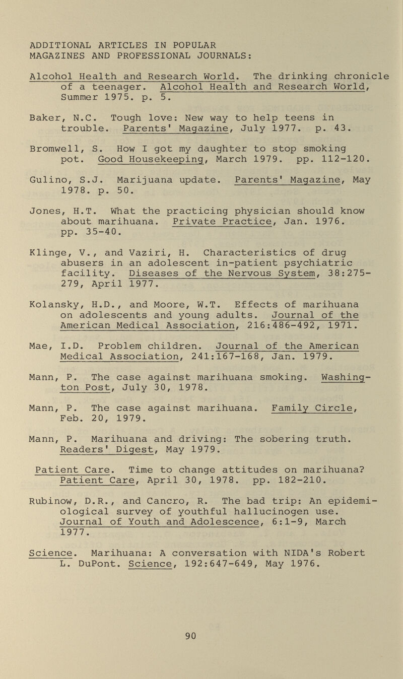 ADDITIONAL ARTICLES IN POPULAR MAGAZINES AND PROFESSIONAL JOURNALS: Alcohol Health and Research World. The drinking chronicle of a teenager. Alcohol Health and Research Worlds Summer 1975. p. 5. Baker, N.C. Tough love: New way to help teens in trouble. Parents' Magazine, July 1977. p. 43. Bromwell, S. How I got my daughter to stop smoking pot. Good Housekeeping, March 1979. pp. 112-120. Gulino, S.J. Marijuana update. Parents' Magazine, May 1978. p. 50. Jones, H.T. What the practicing physician should know about marihuana. Private Practice, Jan. 1976. pp. 35-40. Klinge, v., and Vaziri, H. Characteristics of drug abusers in an adolescent in-patient psychiatric facility. Diseases of the Nervous System, 38:275- 279, April 1977. Kolansky, H.D., and Moore, W.T. Effects of marihuana on adolescents and young adults. Journal of the American Medical Association, 216:486-492, 1971. Mae, I.D. Problem children. Journal of the American Medical Association, 241:167-168, Jan. 1979. Mann, P. The case against marihuana smoking. Washing¬ ton Post, July 30, 1978. Mann, P. The case against marihuana. Family Circle, Feb. 20, 1979. Mann, P. Marihuana and driving: The sobering truth. Readers' Digest, May 1979. Patient Care. Time to change attitudes on marihuana? Patient Care, April 30, 1978. pp. 182-210. Rubinow, D.R., and Cancro, R. The bad trip: An epidemi¬ ological survey of youthful hallucinogen use. Journal of Youth and Adolescence, 6:1-9, March 1977. Science. Marihuana: A conversation with NIDA's Robert L. DuPont. Science, 192:647-649, May 1976. 90