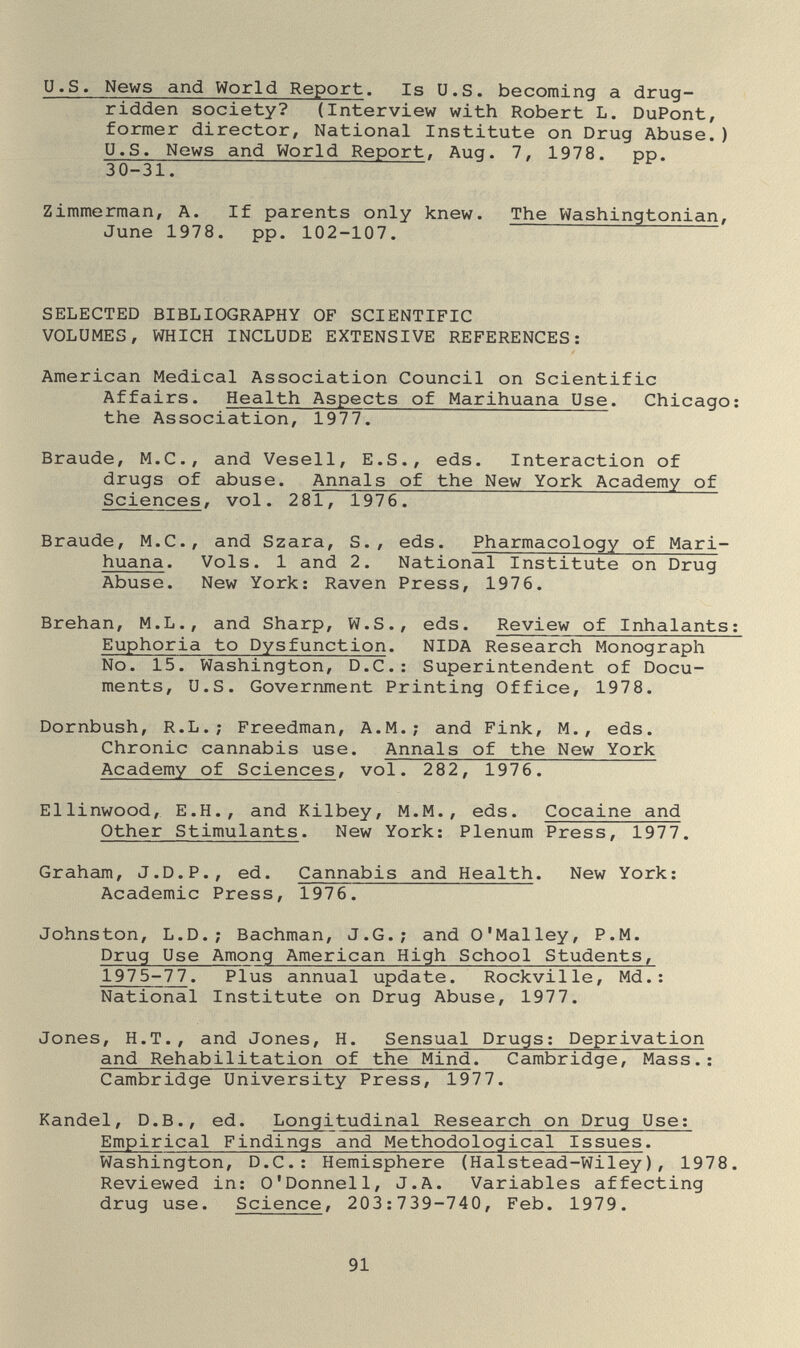 U.S. News and World Report. Is U.S. becoming a drug- ridden society? (Interview with Robert L. DuPont, former director. National Institute on Drug Abuse.) U.S. News and World Report, Aug. 7, 1978. pp. 30-31. Zimmerman, A. If parents only knew. The Washingtonian, June 1978. pp. 102-107. SELECTED BIBLIOGRAPHY OF SCIENTIFIC VOLUMES, WHICH INCLUDE EXTENSIVE REFERENCES: American Medical Association Council on Scientific Affairs. Health Aspects of Marihuana Use. Chicago: the Association, 1977. Braude, M.C., and Vesell, E.S., eds. Interaction of drugs of abuse. Annals of the New York Academy of Sciences, vol. 281, 1976. Braude, M.C., and Szara, S., eds. Pharmacology of Mari¬ huana. Vols. 1 and 2. National Institute on Drug Abuse. New York: Raven Press, 1976. Brehan, M.L., and Sharp, W.S., eds. Review of Inhalants: Euphoria to Dysfunction. NIDA Research Monograph No. 15. Washington, D.C.: Superintendent of Docu¬ ments, U.S. Government Printing Office, 1978. Dornbush, R.L.; Freedman, A.M.; and Fink, M., eds. Chronic cannabis use. Annals of the New York Academy of Sciences, vol. 282, 1976. Ellinwood, E.H., and Kilbey, M.M., eds. Cocaine and Other Stimulants. New York; Plenum Press, 1977. Graham, J.D.P., ed. Cannabis and Health. New York: Academic Press, 1976. Johnston, L.D.; Bachman, J.G.; and O'Malley, P.M. Drug Use Among American High School Students, 1975-77. Plus annual update. Rockville, Md.: National Institute on Drug Abuse, 1977. Jones, H.T., and Jones, H. Sensual Drugs: Deprivation and Rehabilitation of the Mind. Cambridge, Mass.: Cambridge University Press, 1977. Kandel, D.B., ed. Longitudinal Research on Drug Use: Empirical Findings and Methodological Issues. Washington, D.C.: Hemisphere (Halstead-Wiley), 1978. Reviewed in: O'Donnell, J.A. Variables affecting drug use. Science, 203:739-740, Feb. 1979. 91