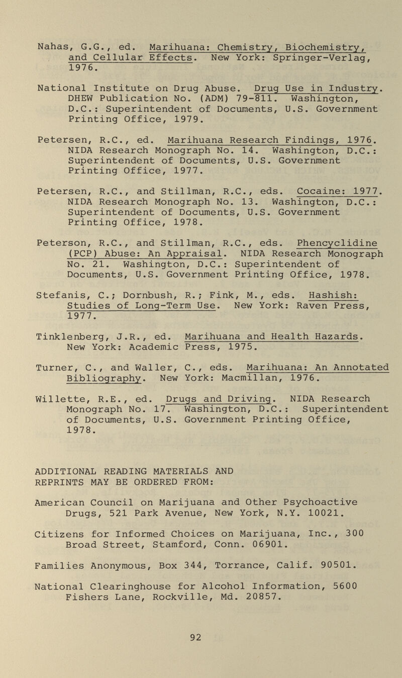 Nahas, G.G., ed. Marihuana; Chemistry, Biochemistry, and Cellular Effects. New York: Springer-Verlag, 1976. National Institute on Drug Abuse. Drug Use in Industry. DHEW Publication No. (ADM) 79-811. Washington, D.C.: Superintendent of Documents, U.S. Government Printing Office, 1979. Petersen, R.C., ed. Marihuana Research Findings, 1976. NIDA Research Monograph No. 14. Washington, D.C.: Superintendent of Documents, U.S. Government Printing Office, 1977. Petersen, R.C., and Stillman, R.C., eds. Cocaine; 1977. NIDA Research Monograph No. 13. Washington, D.C.: Superintendent of Documents, U.S. Government Printing Office, 1978. Peterson, R.C., and Stillman, R.C., eds. Phencyclidine (PCP) Abuse; An Appraisal. NIDA Research Monograph No. 21. Washington, D.C.; Superintendent of Documents, U.S. Government Printing Office, 1978. Stefanis, C.; Dornbush, R.; Fink, M., eds. Hashish; Studies of Long-Term Use. New York; Raven Press, 1977. Tinklenberg, J.R., ed. Marihuana and Health Hazards. New York; Academic Press, 1975. Turner, C., and Waller, C., eds. Marihuana; An Annotated Bibliography. New York: Macmillan, 1976. Willette, R.E., ed. Drugs and Driving. NIDA Research Monograph No. 17. Washington, D.C.: Superintendent of Documents, U.S. Government Printing Office, 1978. ADDITIONAL READING MATERIALS AND REPRINTS MAY BE ORDERED FROM; American Council on Marijuana and Other Psychoactive Drugs, 521 Park Avenue, New York, N.Y. 10021. Citizens for Informed Choices on Marijuana, Inc., 300 Broad Street, Stamford, Conn. 06901. Families Anonymous, Box 344, Torrance, Calif. 90501. National Clearinghouse for Alcohol Information, 5600 Fishers Lane, Rockville, Md. 20857. 92