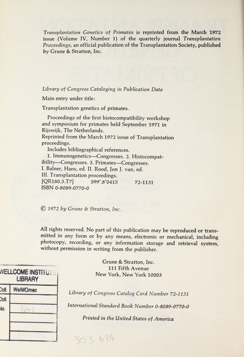 Transplantation Genetics of Primates is reprinted from the March 1972 issue (Volume IV, Number 1) of the quarterly journal Transplantation Proceedings, an official publication of the Transplantation Society, published by Grune & Stratton, Inc. Library of Congress Cataloging in Publication Data Main entry under title : Transplantation genetics of primates. Proceedings of the first histocompatibility workshop and symposium for primates held September 1971 in Rijswijk, The Netherlands. Reprinted from the March 1972 issue of Transplantation proceedings. Includes bibliographical references. 1. Immunogenetics—Congresses. 2. Histocompat¬ ibility—Congresses. 3, Primates—Congresses. I. Balner, Hans, ed. II. Rood, Jon J. van, ed. III. Transplantation proceedings. ISBN 0-8089-0770-0 © 1972 by Grune & Stratton, Inc. All rights reserved. No part of this publication may be reproduced or trans¬ mitted in any form or by any means, electronic or mechanical, including photocopy, recording, or any information storage and retrieval system, without permission in writing from the publisher. [QR180.3.T7] 599'.8'0415 72-1131 WELLCOME INSTITü, . LIBRARY Grune & Stratton, Inc. Ill Fifth Avenue New York, New York 10003 >oll. WelMOmec Library of Congress Catalog Card Number 72-1131 ^Oll. 4o. International Standard Book Number 0-8089-0770-0 Printed in the United States of America