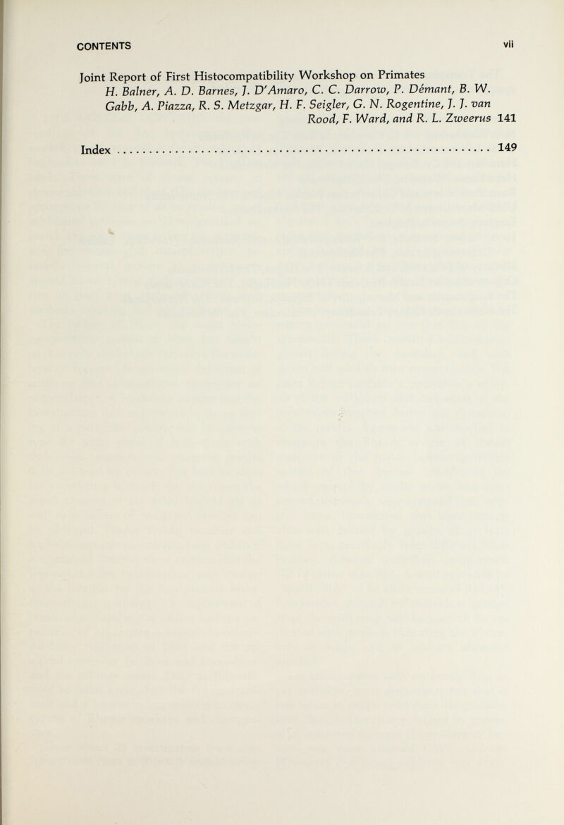 CONTENTS vii Joint Report of First Histocompatibility Workshop on Primates H. Bainer, Л. D. Barnes, J. D'Amaro, С. С. Darrow, P. Demani, В. W. Gabb, A. Piazza, R. S. Metzgar, H. F. Seigler, G. N. Rogentine, J. ]. van Rood, F. Ward, and R. L. Zweerus 141 Index 149 'v