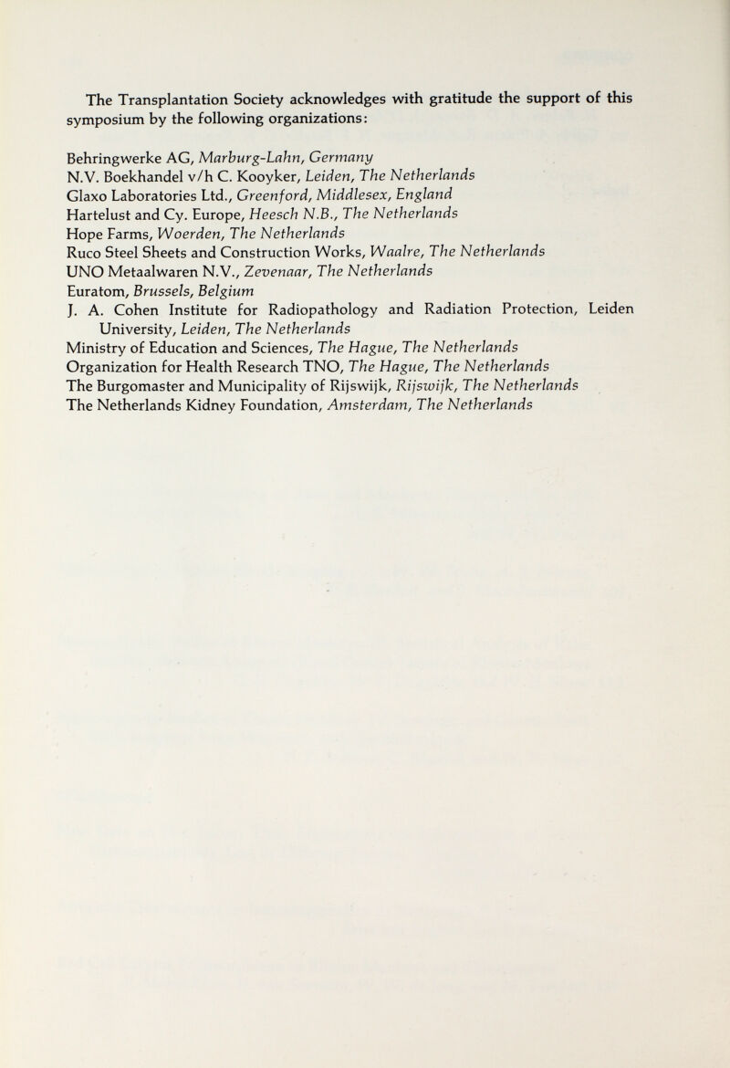 The Transplantation Society acknowledges with gratitude the support of this symposium by the following organizations : Behringwerke AG, Marburg-Lahn, Germany N.V. Boekhandel v/h C. Kooyker, Leiden, The Netherlands Glaxo Laboratories Ltd., Creenford, Middlesex, England Hartelust and Cy. Europe, Heesch N.B., The Netherlands Hope Farms, Woerden, The Netherlands Ruco Steel Sheets and Construction Works, Waalre, The Netherlands UNO Metaalwaren N.V., Zevenaar, The Netherlands Euratom, Brussels, Belgium J. A. Cohen Institute for Radiopathology and Radiation Protection, Leiden University, Leiden, The Netherlands Ministry of Education and Sciences, The Hague, The Netherlands Organization for Health Research TNO, The Hague, The Netherlands The Burgomaster and Municipality of Rijswijk, Rijswijk, The Netherlands The Netherlands Kidney Foundation, Amsterdam, The Netherlands