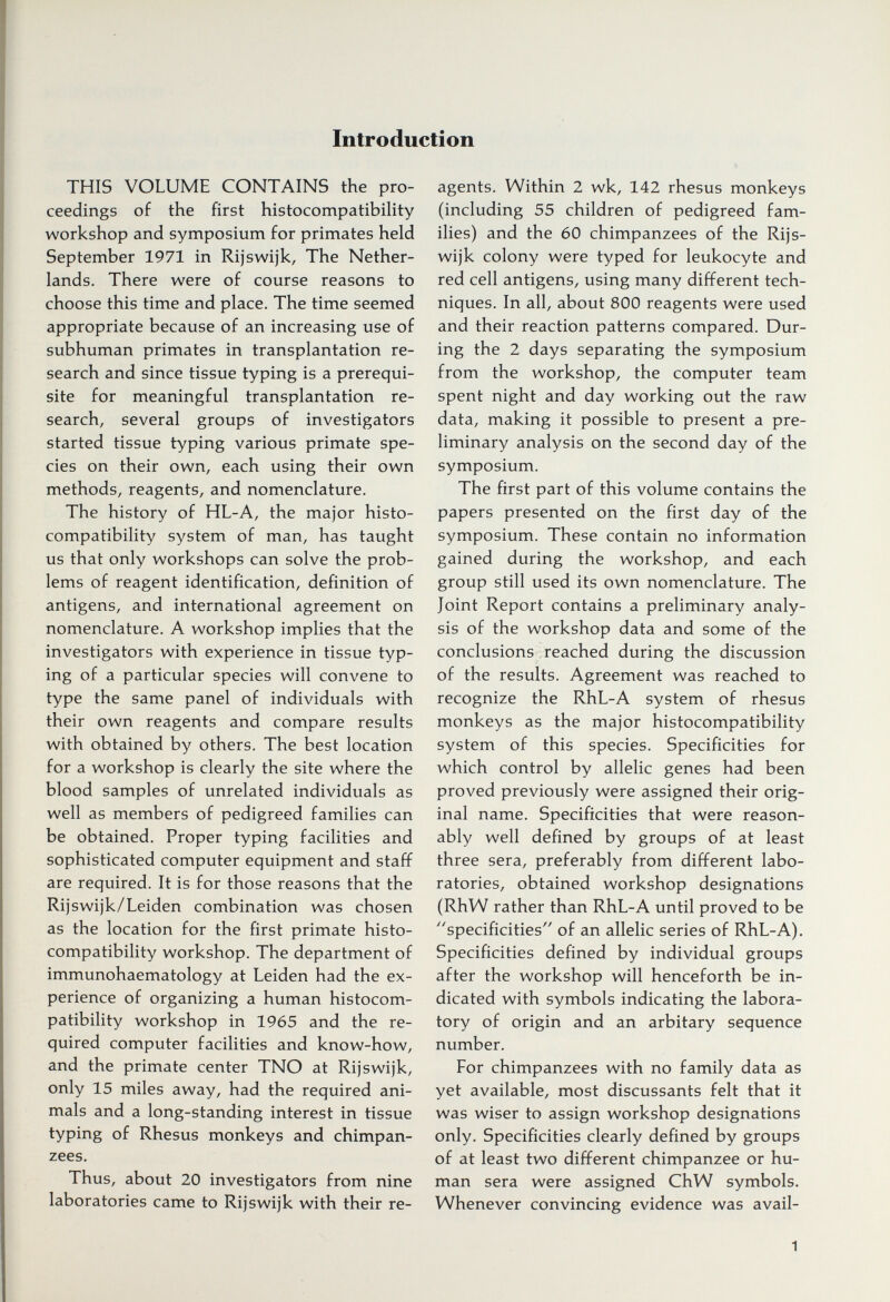 Introduction THIS VOLUME CONTAINS the pro¬ ceedings of the first histocompatibility workshop and symposium for primates held September 1971 in Rijswijk, The Nether¬ lands. There were of course reasons to choose this time and place. The time seemed appropriate because of an increasing use of subhuman primates in transplantation re¬ search and since tissue typing is a prerequi¬ site for meaningful transplantation re¬ search, several groups of investigators started tissue typing various primate spe¬ cies on their own, each using their own methods, reagents, and nomenclature. The history of HL-A, the major histo¬ compatibility system of man, has taught us that only workshops can solve the prob¬ lems of reagent identification, definition of antigens, and international agreement on nomenclature. A workshop implies that the investigators with experience in tissue typ¬ ing of a particular species will convene to type the same panel of individuals with their own reagents and compare results with obtained by others. The best location for a workshop is clearly the site where the blood samples of unrelated individuals as well as members of pedigreed families can be obtained. Proper typing facilities and sophisticated computer equipment and staff are required. It is for those reasons that the Rijswijk/Leiden combination was chosen as the location for the first primate histo¬ compatibility workshop. The department of immunohaematology at Leiden had the ex¬ perience of organizing a human histocom¬ patibility workshop in 1965 and the re¬ quired computer facilities and know-how, and the primate center TNO at Rijswijk, only 15 miles away, had the required ani¬ mals and a long-standing interest in tissue typing of Rhesus monkeys and chimpan¬ zees. Thus, about 20 investigators from nine laboratories came to Rijswijk with their re¬ agents. Within 2 wk, 142 rhesus monkeys (including 55 children of pedigreed fam¬ ilies) and the 60 chimpanzees of the Rijs¬ wijk colony were typed for leukocyte and red cell antigens, using many different tech¬ niques. In all, about 800 reagents were used and their reaction patterns compared. Dur¬ ing the 2 days separating the symposium from the workshop, the computer team spent night and day working out the raw data, making it possible to present a pre¬ liminary analysis on the second day of the symposium. The first part of this volume contains the papers presented on the first day of the symposium. These contain no information gained during the workshop, and each group still used its own nomenclature. The Joint Report contains a preliminary analy¬ sis of the workshop data and some of the conclusions reached during the discussion of the results. Agreement was reached to recognize the RhL-A system of rhesus monkeys as the major histocompatibility system of this species. Specificities for which control by allelic genes had been proved previously were assigned their orig¬ inal name. Specificities that were reason¬ ably well defined by groups of at least three sera, preferably from different labo¬ ratories, obtained workshop designations (RhW rather than RhL-A until proved to be specificities of an allelic series of RhL-A), Specificities defined by individual groups after the workshop will henceforth be in¬ dicated with symbols indicating the labora¬ tory of origin and an arbitary sequence number. For chimpanzees with no family data as yet available, most discussants felt that it was wiser to assign workshop designations only. Specificities clearly defined by groups of at least two different chimpanzee or hu¬ man sera were assigned ChW symbols. Whenever convincing evidence was avail- 1