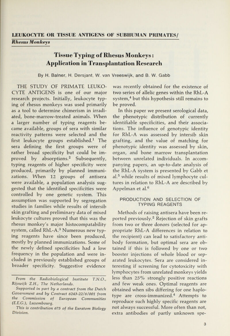LEUKOCYTE OR TISSUE ANTIGENS OF SUBHUMAN PRIMATES/ Rhesus Monkeys Tissue Typing of Rhesus Monkeys : Application in Transplantation Research By H. Balner, H. Dersjant, W. van Vreeswijk, and B. W. Gabb THE STUDY OF PRIMATE LEUKO¬ CYTE ANTIGENS is one of our major research projects. Initially, leukocyte typ¬ ing of rhesus monkeys was used primarily as a tool to determine chimerism in irradi¬ ated, bone-marrow-treated animals. When a larger number of typing reagents be¬ came available, groups of sera with similar reactivity patterns were selected and the first leukocyte groups established.^ The sera defining the first groups were of rather broad specificity but could be im¬ proved by absorptions.^ Subsequently, typing reagents of higher specificity were produced, primarily by planned immuni¬ zations. When 12 groups of antisera were available, a population analysis sug¬ gested that the identified specificities were controlled by one genetic system. This assumption was supported by segregation studies in families while results of intersib skin grafting and preliminary data of mixed leukocyte cultures proved that this was the rhesus monkey's major histocompatability system, called RhL-A.^ Numerous new typ¬ ing reagents have since been produced, mostly by planned immunizations. Some of the newly defined specificities had a low frequency in the population and were in¬ cluded in previously established groups of broader specificity. Suggestive evidence From the Radiobiological Institute T.N.O., Rijswijk Z.H., The Netherlands. Supported in part by a contract from the Dutch Government and by Contract 6243-22l6f001 from the Commission of European Communities (E.E.G.), Luxembourg. This is contribution 675 of the Euratom Biology Division. was recently obtained for the existence of two series of allelic genes within the RhL-A system,^ but this hypothesis still remains to be proved. In this paper we present serological data, the phenotypic distribution of currently identifiable specificities, and their associa¬ tions. The influence of genotypic identity for RhL-A was assessed by intersib skin grafting, and the value of matching for phenotypic identity was assessed by skin, organ, and bone marrow transplantation between unrelated individuals. In accom¬ panying papers, an up-to-date analysis of the RhL-A system is presented by Gabb et al.^ while results of mixed lymphocyte cul¬ tures in relation to RhL-A are described by Appelman et al.® PRODUCTION AND SELECTION OF TYPING REAGENTS Methods of raising antisera have been re¬ ported previously.^ Rejection of skin grafts from two or three donors (selected for ap¬ propriate RhL-A differences in relation to the recipient) can lead to satisfactory anti¬ body formation, but optimal sera are ob¬ tained if this is followed by one or two booster injections of whole blood or sep¬ arated leukocytes. Sera are considered in¬ teresting if screening for cytotoxicity with lymphocytes from unrelated monkeys yields less than 25% strongly positive reactions and few weak ones. Optimal reagents are obtained when sibs differing for one haplo- type are cross-immunized.^ Attempts to reproduce such highly specific reagents are not always successful. More often than not, extra antibodies of partly unknown spe- 3