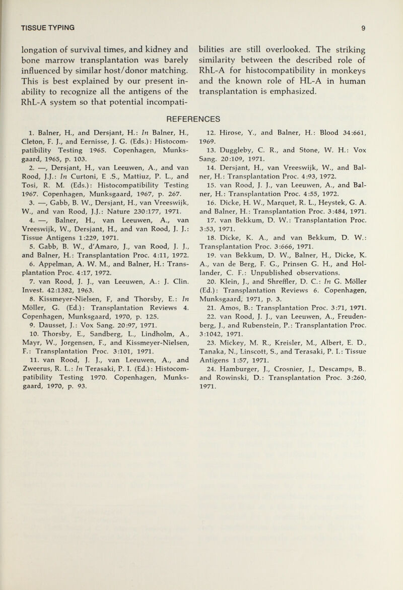 TISSUE TYPING 9 longation of survival times, and kidney and bone marrow transplantation was barely influenced by similar host/donor matching. This is best explained by our present in¬ ability to recognize all the antigens of the RhL-A system so that potential incompati¬ bilities are still overlooked. The striking similarity between the described role of RhL-A for histocompatibility in monkeys and the known role of HL-A in human transplantation is emphasized. REFERENCES 1. Balner, H., and Dersjant, H.: In Balner, H., Cleton, F. J., and Eernisse, J. G. (Eds.) : Histocom¬ patibility Testing 1965. Copenhagen, Munks- gaard, 1965, p. 103. 2. —, Dersjant, H., van Leeuwen, A., and van Rood, J.J. : In Curtoni, E .S., Mattiuz, P. L., and Tosi, R. M. (Eds.) : Histoconnpatibility Testing 1967. Copenhagen, Munksgaard, 1967, p. 267. 3. —, Cabb, B. W., Dersjant, H., van Vreeswijk, W., and van Rood, J.J. : Nature 230:177, 1971. 4. —, Balner, H., van Leeuwen, A., van Vreeswijk, W., Dersjant, H., and van Rood, J. J.: Tissue Antigens 1:229, 1971. 5. Gabb, B. W., d'Amaro, J., van Rood, J. J., and Balner, H. : Transplantation Proc. 4:11, 1972. 6. Appelman, A. W. M., and Balner, H. : Trans¬ plantation Proc. 4:17, 1972. 7. van Rood, J. J., van Leeuwen, A.: J. Clin. Invest. 42:1382, 1963. 8. Kissmeyer-Nielsen, F, and Thorsby, E.: In Möller, G. (Ed.) : Transplantation Reviews 4. Copenhagen, Munksgaard, 1970, p. 125. 9. Dausset, J.: Vox Sang. 20:97, 1971. 10. Thorsby, E., Sandberg, L., Lindholm, A., Mayr, W., Jorgensen, F., and Kissmeyer-Nielsen, F.: Transplantation Proc. 3:101, 1971. 11. van Rood, J. J., van Leeuwen, A., and Zweerus, R. L. : In Terasaki, P. L (Ed.) : Histocom¬ patibility Testing 1970. Copenhagen, Munks¬ gaard, 1970, p. 93. 12. Hirose, Y., and Balner, H. : Blood 34:661, 1969. 13. Duggleby, C. R., and Stone, W. H.: Vox Sang. 20:109, 1971. 14. Dersjant, H., van Vreeswijk, W., and Bal¬ ner, H. : Transplantation Proc. 4:93, 1972. 15. van Rood, J. J., van Leeuwen, A., and Bal¬ ner, H. : Transplantation Proc. 4:55, 1972. 16. Dicke, H. W., Marquet, R. L., Heystek, G. A. and Balner, H.: Transplantation Proc. 3:484, 1971. 17. van Bekkum, D. W. : Transplantation Proc. 3:53, 1971. 18. Dicke, К. A., and van Bekkum, D. W. : Transplantation Proc. 3:666, 1971. 19. van Bekkum, D. W., Balner, H., Dicke, К. A., van de Berg, F. G., Prinsen G. H., and Hol¬ lander, С. F. : Unpublished observations. 20. Klein, J., and Shreffler, D. C.: In G. Möller (Ed.): Transplantation Reviews 6. Copenhagen, Munksgaard, 1971, p. 3. 21. Amos, В.: Transplantation Proc. 3:71, 1971. 22. van Rood, J. J., van Leeuwen, A., Freuden- berg, J., and Rubenstein, P.: Transplantation Proc. 3:1042, 1971. 23. Mickey, M. R., Kreisler, M., Albert, E. D., Tanaka, N., Linscott, S., and Terasaki, P. L: Tissue Antigens 1:57, 1971. 24. Hamburger, J., Crosnier, J., Descamps, В., and Rowinski, D.: Transplantation Proc. 3:260, 1971.
