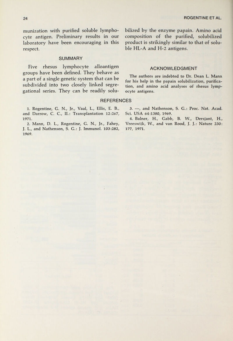 24 ROGENTINE ET AL. munization with purified soluble lympho¬ cyte antigen. Preliminary results in our laboratory have been encouraging in this respect. SUMMARY Five rhesus lymphocyte alloantigen groups have been defined. They behave as a part of a single genetic system that can be subdivided into two closely linked segre- gational series. They can be readily solu- bilized by the enzyme papain. Amino acid composition of the purified, solubilized product is strikingly similar to that of solu¬ ble HL-A and H-2 antigens. ACKNOWLEDGMENT The authors are indebted to Dr. Dean L. Mann for his help in the papain solubilization, purifica¬ tion, and amino acid analyses of rhesus lymp- ocyte antigens. REFERENCES 1. Rogentine, G. N., Jr., Vaal, L., Ellis, E. В., 3. —, and Nathenson, S. G.: Proc. Nat. Acad, and Darrow, C. C., П.: Transplantation 12:267, Sci. USA 64:1380, 1969. 1971. 4. Balner, H., Gabb, B. W., Dersjant, H., 2. Mann, D. L., Rogentine, G. N., Jr., Fahey, Vreeswijk, W., and van Rood, J. J.: Nature 230: J. L., and Nathenson, S. G.: J. Immunol. 103:282, 177, 1971. 1969.