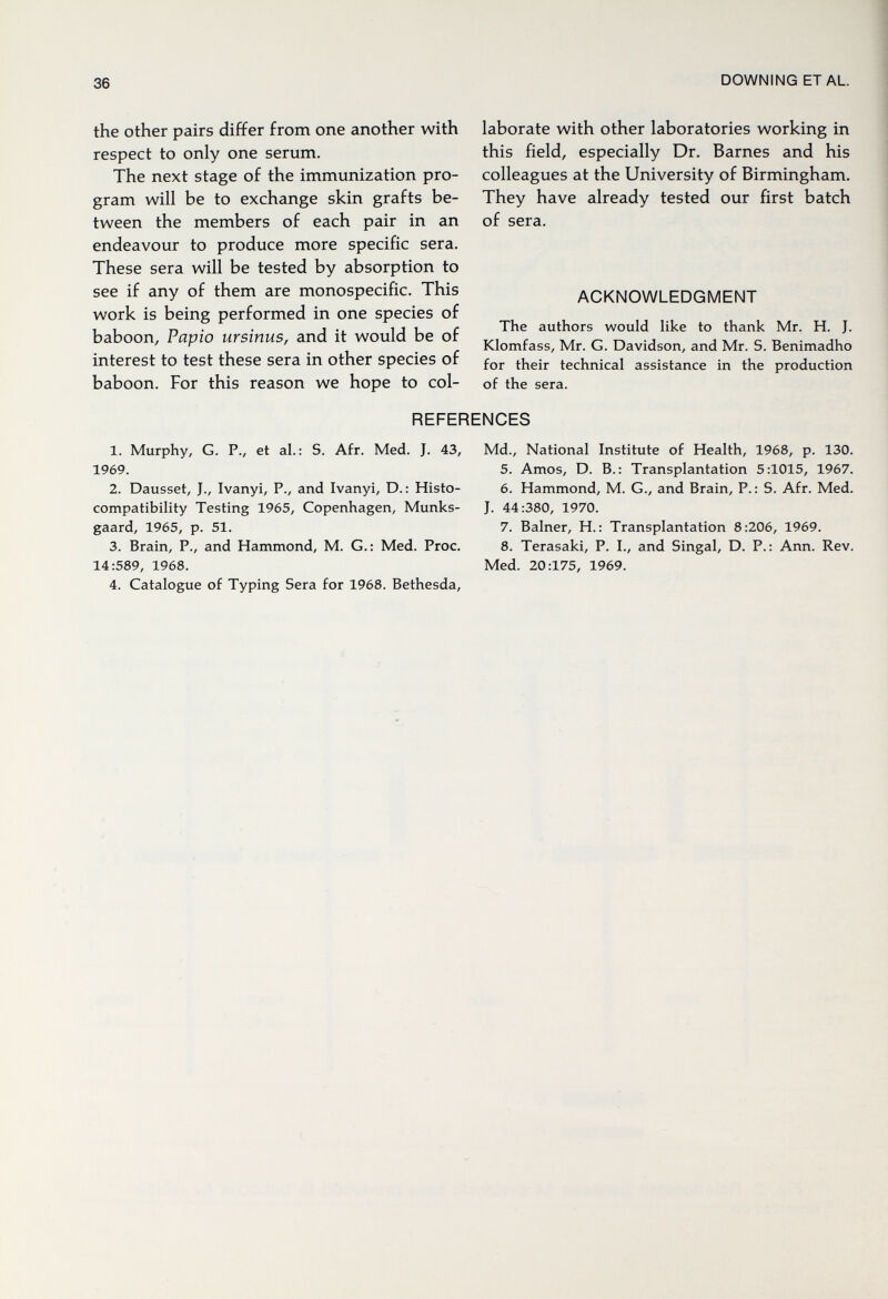 36 DOWNING ETAL the other pairs differ from one another with respect to only one serum. The next stage of the immunization pro¬ gram will be to exchange skin grafts be¬ tween the members of each pair in an endeavour to produce more specific sera. These sera will be tested by absorption to see if any of them are monospecific. This work is being performed in one species of baboon, Papio ursinus, and it would be of interest to test these sera in other species of baboon. For this reason we hope to col¬ laborate with other laboratories working in this field, especially Dr. Barnes and his colleagues at the University of Birmingham. They have already tested our first batch of sera. ACKNOWLEDGMENT The authors would like to thank Mr. H. J. Klomfass, Mr. G. Davidson, and Mr. S. Benimadho for their technical assistance in the production of the sera. REFERENCES 1. Murphy, G. P., et al.: S. Afr. Med. J. 43, Md., National Institute of Health, 1968, p. 130. 1969. 5. Amos, D. В.: Transplantation 5:1015, 1967. 2. Dausset, J., Ivanyi, P., and Ivanyi, D.: Histo- 6. Hammond, M. G., and Brain, P.: S. Afr. Med. compatibility Testing 1965, Copenhagen, Münks- J. 44:380, 1970. gaard, 1965, p. 51. 7. Balner, H. : Transplantation 8:206, 1969. 3. Brain, P., and Hammond, M. G.: Med. Proc. 8. Terasaki, P. I., and Singal, D. P.: Ann. Rev. 14:589, 1968. Med. 20:175, 1969. 4. Catalogue of Typing Sera for 1968. Bethesda,