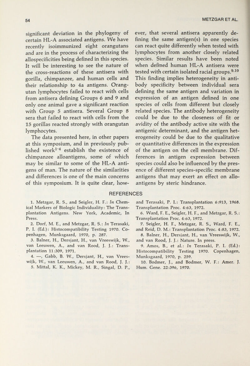 54 METZGAR ET AL. significant deviation in the phylogeny of certain HL-A associated antigens. We have recently isoimmunized eight orangutans and are in the process of characterizing the allospecificities being defined in this species. It will be interesting to see the nature of the cross-reactions of these antisera with gorilla, chimpanzee, and human cells and their relationship to 4a antigens. Orang¬ utan lymphocytes failed to react with cells from antisera defining Groups 6 and 9 and only one animal gave a significant reaction with Group 5 antisera. Several Group 8 sera that failed to react with cells from the 15 gorillas reacted strongly with orangutan lymphocytes. The data presented here, in other papers at this symposium, and in previously pub¬ lished work^^ establish the existence of chimpanzee alloantigens, some of which may be similar to some of the HL-A anti¬ gens of man. The nature of the similarities and differences is one of the main concerns of this symposium. It is quite clear, how¬ ever, that several antisera apparently de¬ fining the same antigen(s) in one species can react quite differently when tested with lymphocytes from another closely related species. Similar results have been noted when defined human HL-A antisera were tested with certain isolated racial groups.^-^® This finding implies heterogeneity in anti¬ body specificity between individual sera defining the same antigen and variation in expression of an antigen defined in one species of cells from different but closely related species. The antibody heterogeneity could be due to the closeness of fit or avidity of the antibody active site with the antigenic determinant, and the antigen het¬ erogeneity could be due to the qualitative or quantitative differences in the expression of the antigen on the cell membrane. Dif¬ ferences in antigen expression between species could also be influenced by the pres¬ ence of different species-specific membrane antigens that may exert an effect on allo¬ antigens by steric hindrance. REFERENCES 1. Metzgar, R. S., and Seigler, H. F.: In Chem¬ ical Markers of Biologic Individuality: The Trans¬ plantation Antigens. New York, Academic, In Press. 2. Dorf, m. е., and Metzgar, r. s.: In Terasaki, P. I. (Ed.) : Histocompatibility Testing 1970. Co¬ penhagen, Munksgaard, 1970, p. 287. 3. Balner, H., Dersjant, H., van Vreeswijk, W., van Leeuwen, A., and van Rood, J. J.: Trans¬ plantation 11:309, 1971. 4. —, Gabb, B. W., Dersjant, H., van Vrees¬ wijk, W., van Leeuwen, A., and van Rood, J. J.; 5. Mittal, K. K., Mickey, M. R., Singal, D. P., and Terasaki, P. I.: Transplantation 6:913, 1968. Transplantation Proc. 4:63, 1972. 6. Ward, F. E., Seigler, H. F., and Metzgar, R. S. : Transplantation Proc. 4:63, 1972. 7. Seigler, H. F., Metzgar, R. S., Ward, F. E., and Reid, D. M.: Transplantation Proc. 4:83, 1972. 8. Balner, H., Dersjant, H., van Vreeswijk, W., and van Rood, J. J.: Nature. In press. 9. Amos, В., et al.: In Terasaki, P. I. (Ed.): Histocompatibility Testing 1970. Copenhagen, Munksgaard, 1970, p. 259. 10. Bodmer, J., and Bodmer, W. F.: Amer. J. Hum. Gene. 22:396, 1970.