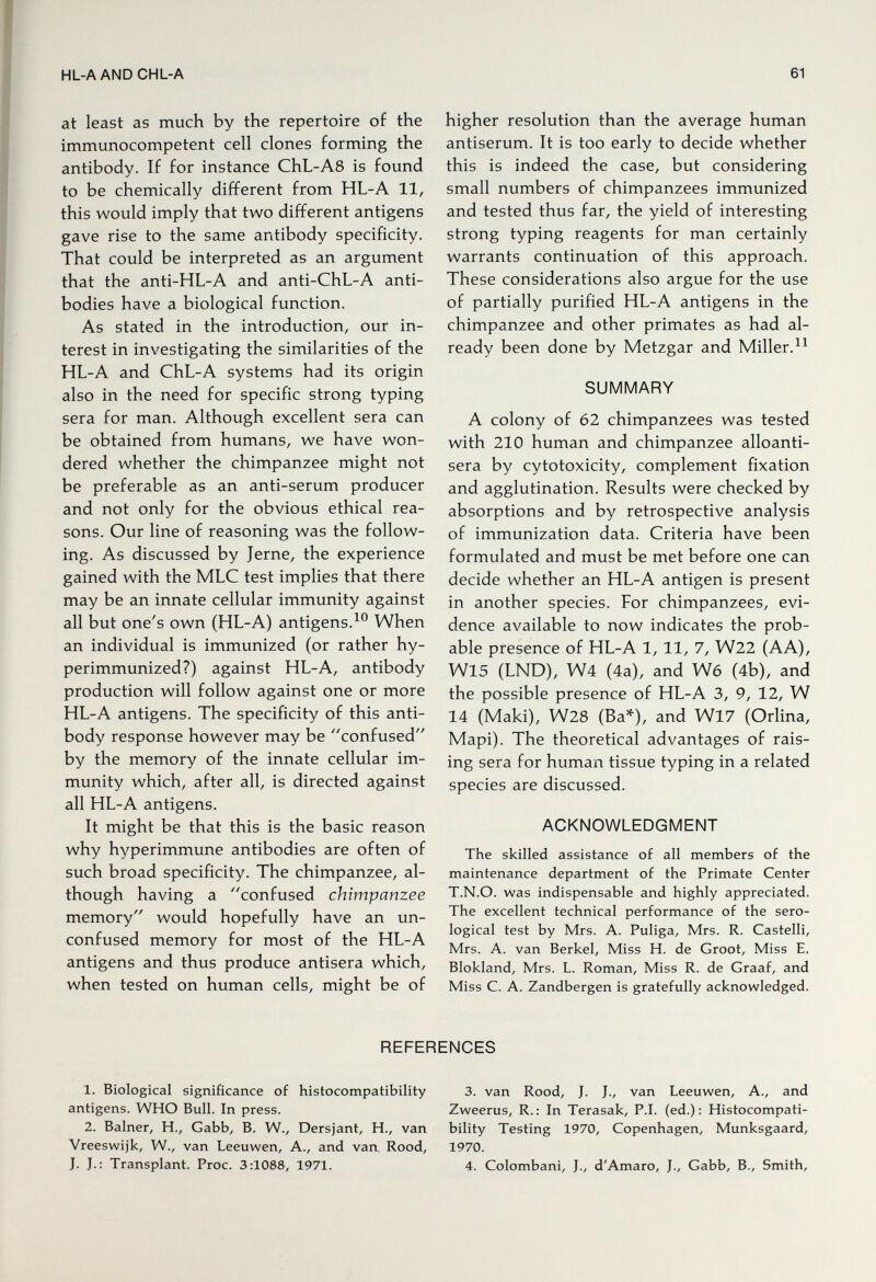 HL-AANDCHL-A 61 at least as much by the repertoire of the immunocompetent cell clones forming the antibody. If for instance ChL-A8 is found to be chemically different from HL-A 11, this would imply that two different antigens gave rise to the same antibody specificity. That could be interpreted as an argument that the anti-HL-A and anti-ChL-A anti¬ bodies have a biological function. As stated in the introduction, our in¬ terest in investigating the similarities of the HL-A and ChL-A systems had its origin also in the need for specific strong typing sera for man. Although excellent sera can be obtained from humans, we have won¬ dered whether the chimpanzee might not be preferable as an anti-serum producer and not only for the obvious ethical rea¬ sons. Our line of reasoning was the follow¬ ing. As discussed by Jerne, the experience gained with the MLC test implies that there may be an innate cellular immunity against all but one's own (HL-A) antigens.When an individual is immunized (or rather hy- perimmunized?) against HL-A, antibody production will follow against one or more HL-A antigens. The specificity of this anti¬ body response however may be confused by the memory of the innate cellular im¬ munity which, after all, is directed against all HL-A antigens. It might be that this is the basic reason why hyperimmune antibodies are often of such broad specificity. The chimpanzee, al¬ though having a confused chimpanzee memory would hopefully have an un- confused memory for most of the HL-A antigens and thus produce antisera which, when tested on human cells, might be of higher resolution than the average human antiserum. It is too early to decide whether this is indeed the case, but considering small numbers of chimpanzees immunized and tested thus far, the yield of interesting strong typing reagents for man certainly warrants continuation of this approach. These considerations also argue for the use of partially purified HL-A antigens in the chimpanzee and other primates as had al¬ ready been done by Metzgar and Miller. SUMMARY A colony of 62 chimpanzees was tested with 210 human and chimpanzee alloanti- sera by cytotoxicity, complement fixation and agglutination. Results were checked by absorptions and by retrospective analysis of immunization data. Criteria have been formulated and must be met before one can decide whether an HL-A antigen is present in another species. For chimpanzees, evi¬ dence available to now indicates the prob¬ able presence of HL-A 1, 11, 7, W22 (AA), W15 (LND), W4 (4a), and W6 (4b), and the possible presence of HL-A 3, 9, 12, W 14 (Maki), W28 (Ba*), and Wl7 (Orlina, Mapi). The theoretical advantages of rais¬ ing sera for human tissue typing in a related species are discussed. ACKNOWLEDGMENT The skilled assistance of all members of the maintenance department of the Primate Center T.N.O. was indispensable and highly appreciated. The excellent technical performance of the sero¬ logical test by Mrs. A. Puliga, Mrs. R. Castelli, Mrs. A. van Berkel, Miss H. de Groot, Miss E. Blokland, Mrs. L. Roman, Miss R. de Craaf, and Miss C. A. Zandbergen is gratefully acknowledged. REFERENCES 1. Biological significance of histocompatibility 3. van Rood, J. J., van Leeuwen, A., and antigens. WHO Bull. In press. Zweerus, R.: In Terasak, P.I. (ed.): Histocompati- 2. Balner, H., Gabb, B. W., Dersjant, H., van bility Testing 1970, Copenhagen, Munksgaard, Vreeswijk, W., van Leeuwen, A., and van. Rood, 1970. J. J.: Transplant. Proc. 3:1088, 1971. 4. Colombani, J., d'Amaro, J., Gabb, В., Smith,