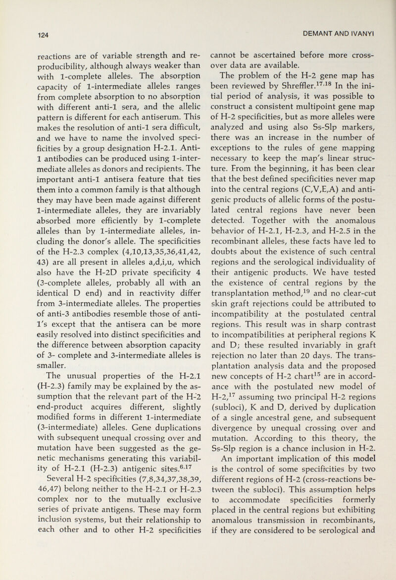 124 DEMANT AND IVANYI reactions are of variable strength and re¬ producibility, although always weaker than with 1-complete alleles. The absorption capacity of 1-intermediate alleles ranges from complete absorption to no absorption with different anti-1 sera, and the allelic pattern is different for each antiserum. This makes the resolution of anti-1 sera difficult, and we have to name the involved speci¬ ficities by a group designation H-2.1. Anti- 1 antibodies can be produced using 1-inter¬ mediate alleles as donors and recipients. The important anti-1 antisera feature that ties them into a common family is that although they may have been made against different 1-intermediate alleles, they are invariably absorbed more efficiently by 1-complete alleles than by 1-intermediate alleles, in¬ cluding the donor's allele. The specificities of the H-2.3 complex (4,10,13,35,36,41,42, 43) are all present in alleles a,d,i,u, which also have the H-2D private specificity 4 (3-complete alleles, probably all with an identical D end) and in reactivity differ from 3-intermediate alleles. The properties of anti-3 antibodies resemble those of anti- I's except that the antisera can be more easily resolved into distinct specificities and the difference between absorption capacity of 3- complete and 3-intermediate alleles is smaller. The unusual properties of the H-2.1 (H-2.3) family may be explained by the as¬ sumption that the relevant part of the H-2 end-product acquires different, slightly modified forms in different 1-intermediate (3-intermediate) alleles. Gene duplications with subsequent unequal crossing over and mutation have been suggested as the ge¬ netic mechanisms generating this variabil¬ ity of H-2.1 (H-2.3) antigenic sites. Several H-2 specificities (7,8,34,37,38,39, 46,47) belong neither to the H-2.1 or H-2.3 complex nor to the mutually exclusive series of private antigens. These may form inclusion systems, but their relationship to each other and to other H-2 specificities cannot be ascertained before more cross¬ over data are available. The problem of the H-2 gene map has been reviewed by Shreffler.^^'^® In the ini¬ tial period of analysis, it was possible to construct a consistent multipoint gene map of H-2 specificities, but as more alleles were analyzed and using also Ss-Slp markers, there was an increase in the number of exceptions to the rules of gene mapping necessary to keep the map's linear struc¬ ture. From the beginning, it has been clear that the best defined specificities never map into the central regions (C,V,E,A) and anti¬ genic products of allelic forms of the postu¬ lated central regions have never been detected. Together with the anomalous behavior of H-2.1, H-2.3, and H-2.5 in the recombinant alleles, these facts have led to doubts about the existence of such central regions and the serological individuality of their antigenic products. We have tested the existence of central regions by the transplantation method,^® and no clear-cut skin graft rejections could be attributed to incompatibility at the postulated central regions. This result was in sharp contrast to incompatibilities at peripheral regions К and D; these resulted invariably in graft rejection no later than 20 days. The trans¬ plantation analysis data and the proposed new concepts of H-2 chart^® are in accord¬ ance with the postulated new model of H-2,^'^ assuming two principal H-2 regions (subloci), К and D, derived by duplication of a single ancestral gene, and subsequent divergence by unequal crossing over and mutation. According to this theory, the 5s-Slp region is a chance inclusion in H-2. An important implication of this model is the control of some specificities by two different regions of H-2 (cross-reactions be¬ tween the subloci). This assumption helps to accommodate specificities formerly placed in the central regions but exhibiting anomalous transmission in recombinants, if they are considered to be serological and