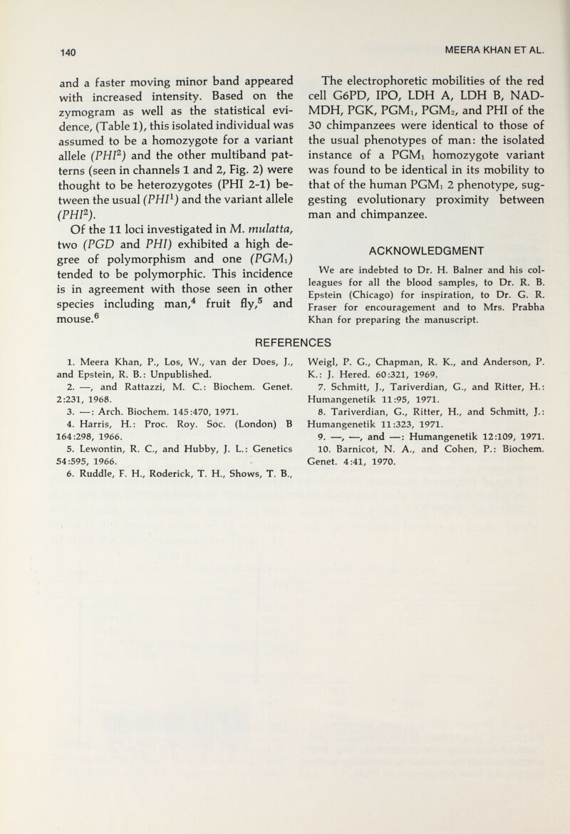 140 MEERA KHAN ET AL. and a faster moving minor band appeared with increased intensity. Based on the zymogram as well as the statistical evi¬ dence, (Table 1), this isolated individual was assumed to be a homozygote for a variant allele (PHV^) and the other multiband pat¬ terns (seen in channels 1 and 2, Fig. 2) were thought to be heterozygotes (PHI 2-1) be¬ tween the usual (PHP) and the variant allele (PHP). Of the 11 loci investigated in M. mulatta, two (PGD and PHI) exhibited a high de¬ gree of polymorphism and one (PGMi) tended to be polymorphic. This incidence is in agreement with those seen in other species including man/ fruit fly,® and 6 mouse.' The electrophoretic mobilities of the red cell G6PD, IPO, LDH A, LDH В, NAD- MDH, PGK, PGMi, PGM2, and PHI of the 30 chimpanzees were identical to those of the usual phenotypes of man: the isolated instance of a PGMi homozygote variant was found to be identical in its mobility to that of the human PGMi 2 phenotype, sug¬ gesting evolutionary proximity between man and chimpanzee. ACKNOWLEDGMENT We are indebted to Dr. H. Balner and his col¬ leagues for all the blood samples, to Dr. R. B. Epstein (Chicago) for inspiration, to Dr. G. R. Fraser for encouragement and to Mrs. Prabha Khan for preparing the manuscript. REFERENCES 1. Meera Khan, P., Los, W., van der Does, J., Weigl, P. G., Chapman, R. K., and Anderson, P. and Epstein, R. В.: Unpublished. K.: J. Hered. 60:321, 1969. 2. —, and Rattazzi, M. C.: Biochem. Genet. 7. Schmitt, J., Tariverdian, G., and Ritter, H.: 2:231,1968. Humangenetik 11:95, 1971. 3. ■—; Arch. Biochem. 145:470, 1971. 8. Tariverdian, G., Ritter, H., and Schmitt, J.: 4. Harris, H. : Proc. Roy. Soc. (London) В Humangenetik 11:323, 1971. 164:298, 1966. 9. —, —, and —: Humangenetik 12:109, 1971. 5. Lewontin, R. C., and Hubby, J. L.: Genetics 10. Barnicot, N. A., and Cohen, P.: Biochem. 54:595, 1966. Genet. 4:41, 1970. 6. Ruddle, F. H., Roderick, T. H., Shows, T. В.,