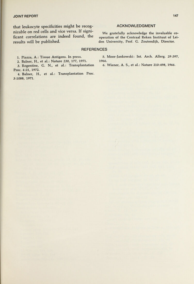 JOINT REPORT 147 that leukocyte specificities might be recog- ACKNOWLEDGMENT nizable on red cells and vice versa. If signi- acknowledge the invaluable co- ficant correlations are indeed round, the operation of the Centraal Reken Instituât of Lei- results will be published. den University, Prof. G. Zoutendijk, Director. REFERENCES 1. Piazza, A.: Tissue Antigens. In press. 5. Moor-Jankowski: Int. Arch. Allerg. 29:397, 2. Balner, H., et aL: Nature 230, 177, 1971. 1966. 3. Rogentine, G. N., et aL; Transplantation 6. Wiener, A. S., et al.: Nature 210:498, 1966. Proc. 4:21, 1972. 4. Balner, H., et al.: Transplantation Proc. 3:1088, 1971,