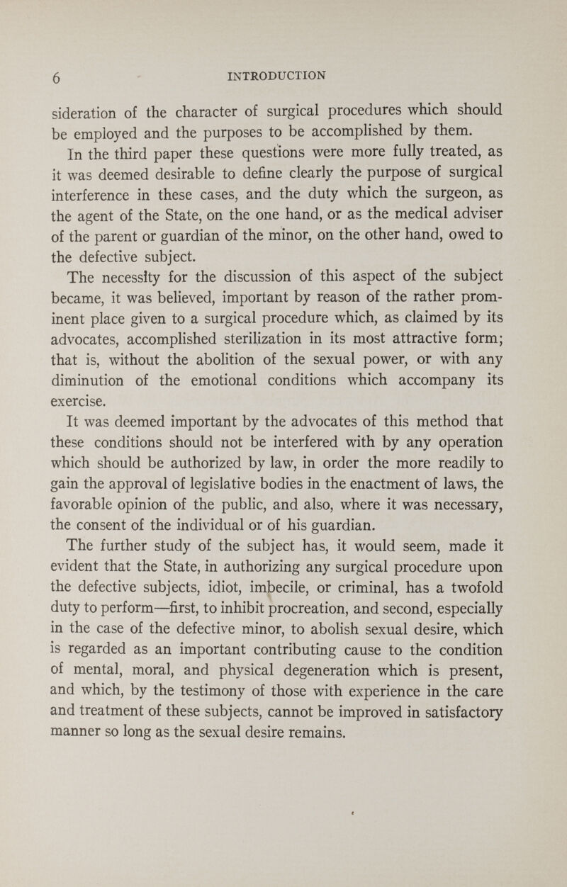 6 INTRODUCTION sideration of the character of surgical procedures which should be employed and the purposes to be accomplished by them. In the third paper these questions were more fully treated, as it was deemed desirable to define clearly the purpose of surgical interference in these cases, and the duty which the surgeon, as the agent of the State, on the one hand, or as the medical adviser of the parent or guardian of the minor, on the other hand, owed to the defective subject. The necessity for the discussion of this aspect of the subject became, it was believed, important by reason of the rather prom¬ inent place given to a surgical procedure which, as claimed by its advocates, accompHshed sterilization in its most attractive form; that is, without the abolition of the sexual power, or with any diminution of the emotional conditions which accompany its exercise. It was deemed important by the advocates of this method that these conditions should not be interfered with by any operation which should be authorized by law, in order the more readily to gain the approval of legislative bodies in the enactment of laws, the favorable opinion of the public, and also, where it was necessary, the consent of the individual or of his guardian. The further study of the subject has, it would seem, made it evident that the State, in authorizing any surgical procedure upon the defective subjects, idiot, imbecile, or criminal, has a twofold duty to perform—^first, to inhibit procreation, and second, especially in the case of the defective minor, to abolish sexual desire, which is regarded as an important contributing cause to the condition of mental, moral, and physical degeneration which is present, and which, by the testimony of those with experience in the care and treatment of these subjects, cannot be improved in satisfactory manner so long as the sexual desire remains.