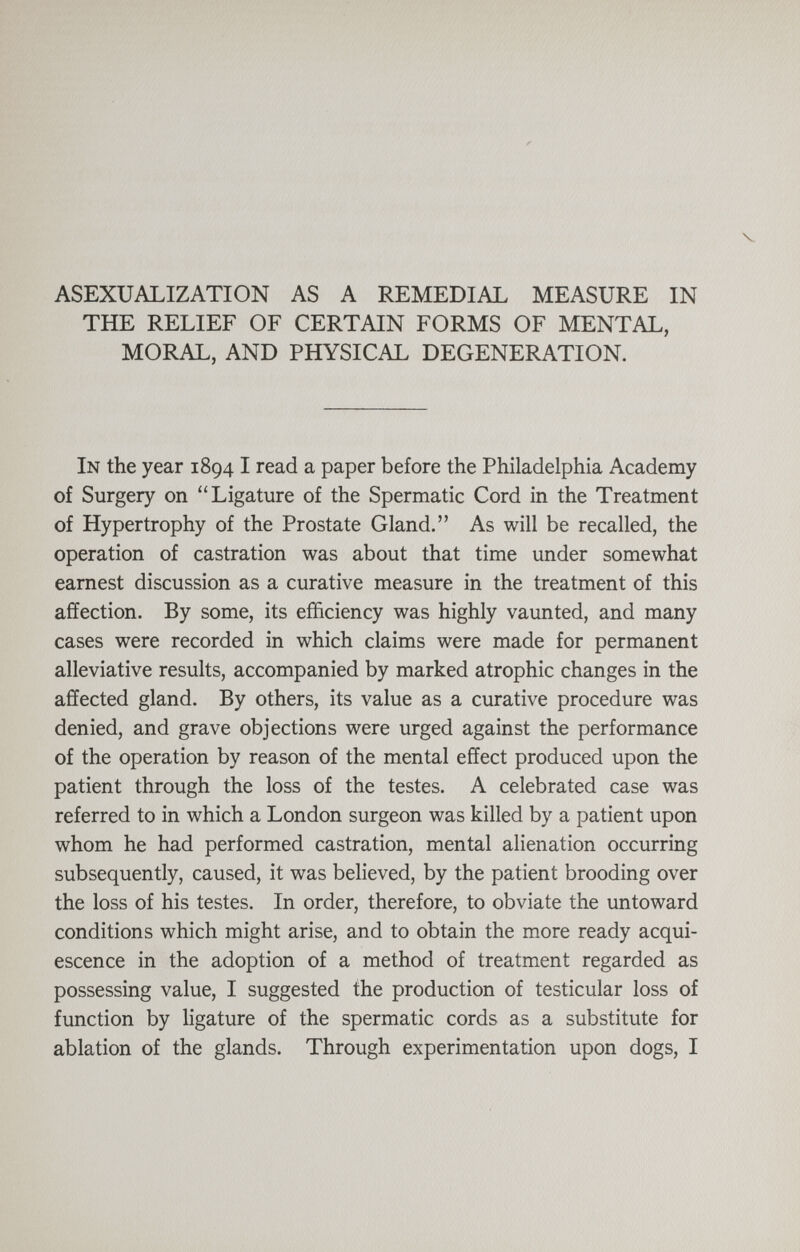 V ASEXUALIZATION AS A REMEDIAL MEASURE IN THE RELIEF OF CERTAIN FORMS OF MENTAL, MORAL, AND PHYSICAL DEGENERATION. In the year 1894 I read a paper before the Philadelphia Academy of Surgery on ''Ligature of the Spermatic Cord in the Treatment of Hypertrophy of the Prostate Gland. As will be recalled, the operation of castration was about that time under somewhat earnest discussion as a curative measure in the treatment of this affection. By some, its efficiency was highly vaunted, and many cases were recorded in which claims were made for permanent alleviative results, accompanied by marked atrophic changes in the affected gland. By others, its value as a curative procedure was denied, and grave objections were urged against the performance of the operation by reason of the mental effect produced upon the patient through the loss of the testes. A celebrated case was referred to in which a London surgeon was killed by a patient upon whom he had performed castration, mental alienation occurring subsequently, caused, it was believed, by the patient brooding over the loss of his testes. In order, therefore, to obviate the untoward conditions which might arise, and to obtain the more ready acqui¬ escence in the adoption of a method of treatment regarded as possessing value, I suggested the production of testicular loss of function by ligature of the spermatic cords as a substitute for ablation of the glands. Through experimentation upon dogs, I