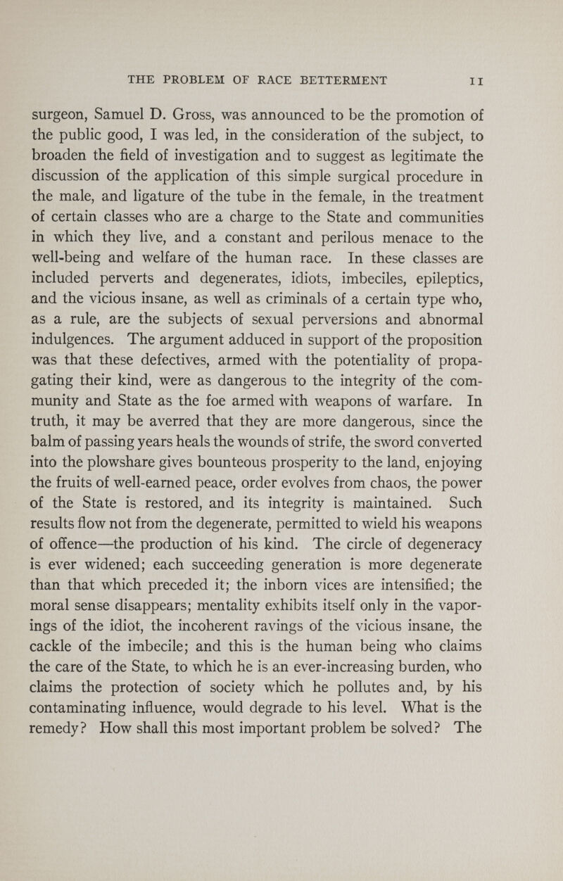 THE PROBLEM OF RACE BETTERMENT II surgeon, Samuel D. Gross, was announced to be the promotion of the public good, I was led, in the consideration of the subject, to broaden the field of investigation and to suggest as legitimate the discussion of the application of this simple surgical procedure in the male, and ligature of the tube in the female, in the treatment of certain classes who are a charge to the State and communities in which they live, and a constant and perilous menace to the well-being and welfare of the human race. In these classes are included perverts and degenerates, idiots, imbeciles, epileptics, and the vicious insane, as well as criminals of a certain type who, as a rule, are the subjects of sexual perversions and abnormal indulgences. The argument adduced in support of the proposition was that these defectives, armed with the potentiality of propa¬ gating their kind, were as dangerous to the integrity of the com¬ munity and State as the foe armed with weapons of warfare. In truth, it may be averred that they are more dangerous, since the balm of passing years heals the wounds of strife, the sword converted into the plowshare gives bounteous prosperity to the land, enjoying the fruits of well-earned peace, order evolves from chaos, the power of the State is restored, and its integrity is maintained. Such results flow not from the degenerate, permitted to wield his weapons of offence—the production of his kind. The circle of degeneracy is ever widened; each succeeding generation is more degenerate than that which preceded it; the inborn vices are intensified; the moral sense disappears; mentality exhibits itself only in the vapor- ings of the idiot, the incoherent ravings of the vicious insane, the cackle of the imbecile; and this is the human being who claims the care of the State, to which he is an ever-increasing burden, who claims the protection of society which he pollutes and, by his contaminating influence, would degrade to his level. What is the remedy? How shall this most important problem be solved? The