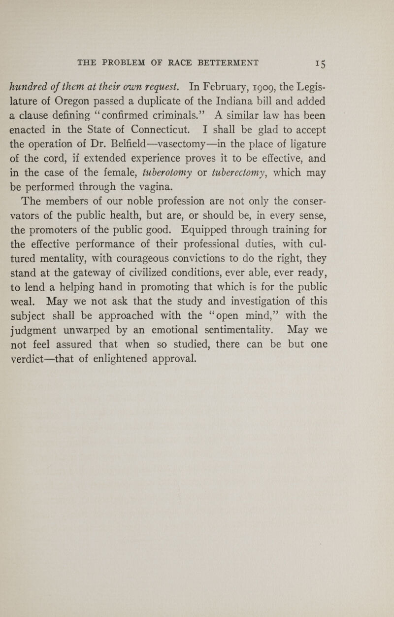 THE PROBLEM OF RACE BETTERMENT 15 hundred of them at their own request. In February, 1909, the Legis¬ lature of Oregon passed a duplicate of the Indiana bill and added a clause defining confirmed criminals. A similar law has been enacted in the State of Connecticut. I shall be glad to accept the operation of Dr. Belfield—vasectomy—in the place of ligature of the cord, if extended experience proves it to be effective, and in the case of the female, tuberotomy or tuberectomy, which may be performed through the vagina. The members of our noble profession are not only the conser¬ vators of the public health, but are, or should be, in every sense, the promoters of the public good. Equipped through training for the effective performance of their professional duties, with cul¬ tured mentality, with courageous convictions to do the right, they stand at the gateway of civilized conditions, ever able, ever ready, to lend a helping hand in promoting that which is for the public weal. May we not ask that the study and investigation of this subject shall be approached with the open mind, with the judgment un warped by an emotional sentimentality. May we not feel assured that when so studied, there can be but one verdict—that of enlightened approval.