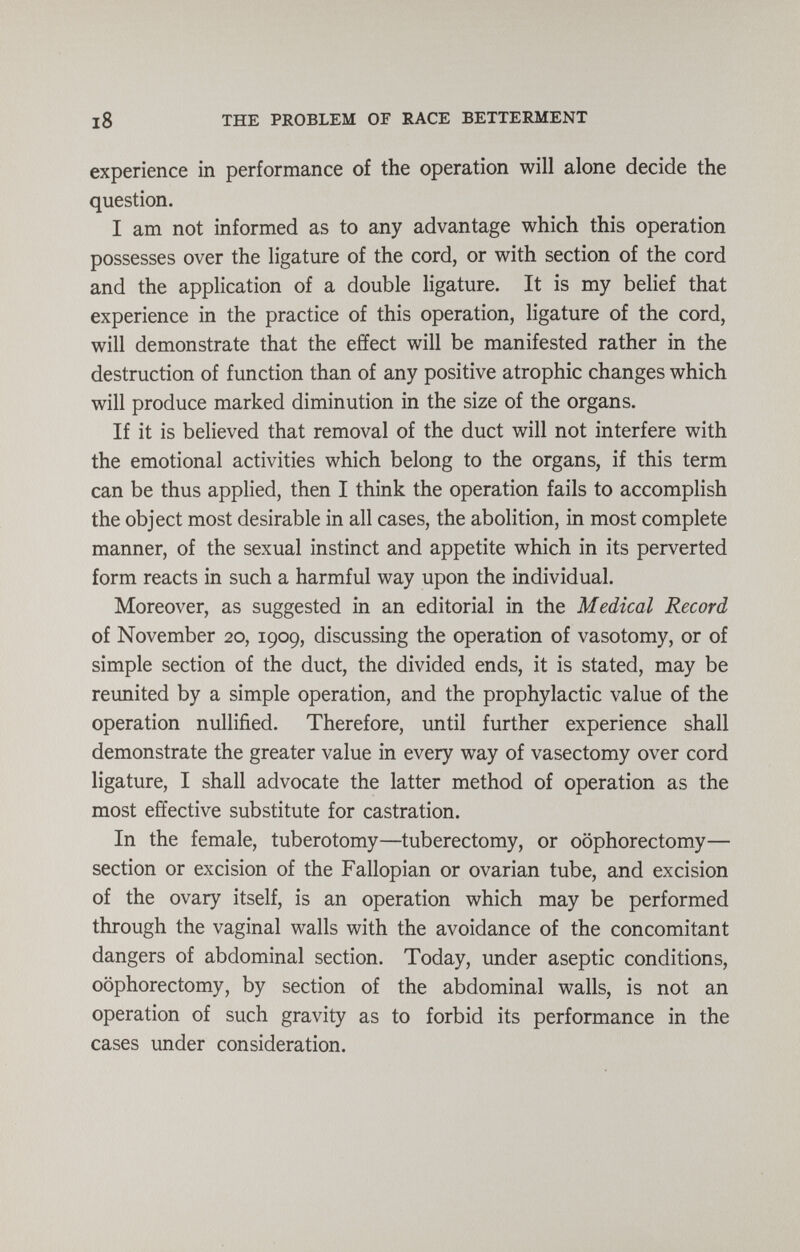 18 THE PROBLEM OF RACE BETTERMENT experience in performance of the operation will alone decide the question. I am not informed as to any advantage which this operation possesses over the ligature of the cord, or with section of the cord and the application of a double ligature. It is my belief that experience in the practice of this operation, ligature of the cord, will demonstrate that the effect will be manifested rather in the destruction of function than of any positive atrophic changes which will produce marked diminution in the size of the organs. If it is believed that removal of the duct will not interfere with the emotional activities which belong to the organs, if this term can be thus applied, then I think the operation fails to accomplish the object most desirable in all cases, the abolition, in most complete manner, of the sexual instinct and appetite which in its perverted form reacts in such a harmful way upon the individual. Moreover, as suggested in an editorial in the Medical Record of November 20, 1909, discussing the operation of vasotomy, or of simple section of the duct, the divided ends, it is stated, may be reunited by a simple operation, and the prophylactic value of the operation nullified. Therefore, until further experience shall demonstrate the greater value in every way of vasectomy over cord ligature, I shall advocate the latter method of operation as the most effective substitute for castration. In the female, tuberotomy—tuberectomy, or oophorectomy— section or excision of the Fallopian or ovarian tube, and excision of the ovary itself, is an operation which may be performed through the vaginal walls with the avoidance of the concomitant dangers of abdominal section. Today, under aseptic conditions, oophorectomy, by section of the abdominal walls, is not an operation of such gravity as to forbid its performance in the cases under consideration.