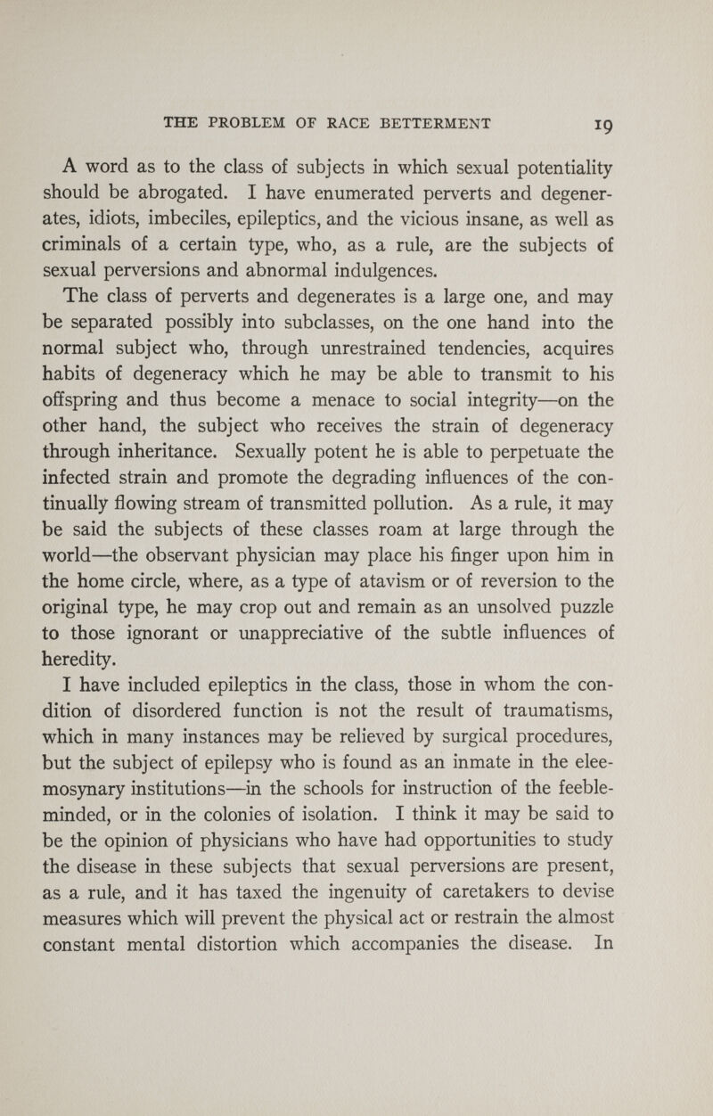 THE PROBLEM OF RACE BETTERMENT 19 A word as to the class of subjects in which sexual potentiality should be abrogated. I have enumerated perverts and degener¬ ates, idiots, imbeciles, epileptics, and the vicious insane, as well as criminals of a certain type, who, as a rule, are the subjects of sexual perversions and abnormal indulgences. The class of perverts and degenerates is a large one, and may be separated possibly into subclasses, on the one hand into the normal subject who, through unrestrained tendencies, acquires habits of degeneracy which he may be able to transmit to his offspring and thus become a menace to social integrity—on the other hand, the subject who receives the strain of degeneracy through inheritance. Sexually potent he is able to perpetuate the infected strain and promote the degrading influences of the con¬ tinually flowing stream of transmitted pollution. As a rule, it may be said the subjects of these classes roam at large through the world—the observant physician may place his finger upon him in the home circle, where, as a type of atavism or of reversion to the original type, he may crop out and remain as an unsolved puzzle to those ignorant or unappreciative of the subtle influences of heredity. I have included epileptics in the class, those in whom the con¬ dition of disordered function is not the result of traumatisms, which in many instances may be relieved by surgical procedures, but the subject of epilepsy who is found as an inmate in the elee¬ mosynary institutions—in the schools for instruction of the feeble¬ minded, or in the colonies of isolation. I think it may be said to be the opinion of physicians who have had opportunities to study the disease in these subjects that sexual perversions are present, as a rule, and it has taxed the ingenuity of caretakers to devise measures which will prevent the physical act or restrain the almost constant mental distortion which accompanies the disease. In