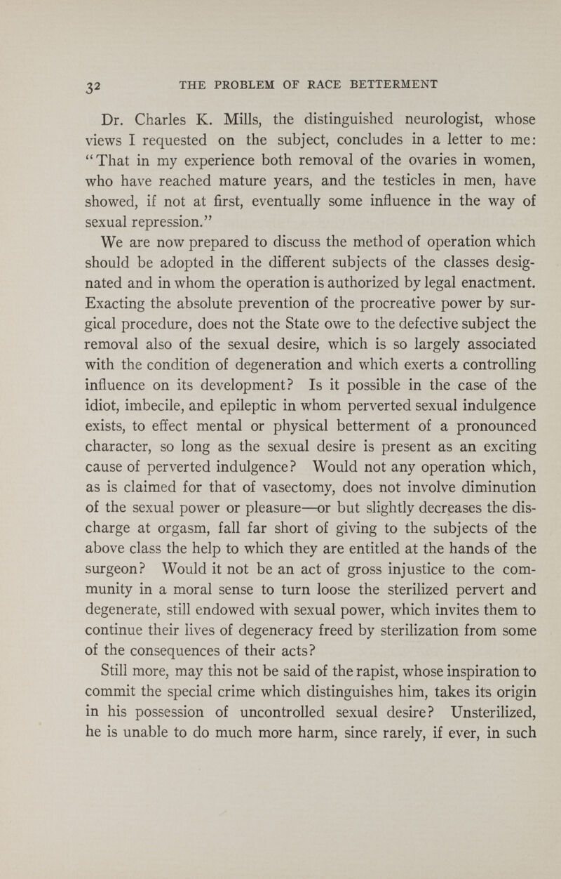 32 THE PROBLEM OF RACE BETTERMENT Dr. Charles K. Mills, the distinguished neurologist, whose views I requested on the subject, concludes in a letter to me: That in my experience both removal of the ovaries in women, who have reached mature years, and the testicles in men, have showed, if not at first, eventually some influence in the way of sexual repression. We are now prepared to discuss the method of operation which should be adopted in the different subjects of the classes desig¬ nated and in whom the operation is authorized by legal enactment. Exacting the absolute prevention of the procreative power by sur¬ gical procedure, does not the State owe to the defective subject the removal also of the sexual desire, which is so largely associated with the condition of degeneration and which exerts a controlling influence on its development? Is it possible in the case of the idiot, imbecile, and epileptic in whom perverted sexual indulgence exists, to effect mental or physical betterment of a pronounced character, so long as the sexual desire is present as an exciting cause of perverted indulgence? Would not any operation which, as is claimed for that of vasectomy, does not involve diminution of the sexual power or pleasure—or but slightly decreases the dis¬ charge at orgasm, fall far short of giving to the subjects of the above class the help to which they are entitled at the hands of the surgeon? Would it not be an act of gross injustice to the com¬ munity in a moral sense to turn loose the sterilized pervert and degenerate, still endowed with sexual power, which invites them to continue their lives of degeneracy freed by sterilization from some of the consequences of their acts? Still more, may this not be said of the rapist, whose inspiration to commit the special crime which distinguishes him, takes its origin in his possession of uncontrolled sexual desire? Unsterilized, he is unable to do much more harm, since rarely, if ever, in such