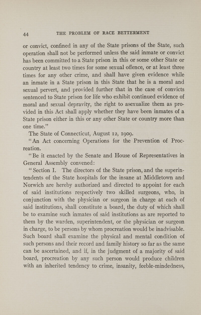 44 THE PROBLEM OF RACE BETTERMENT or convict, confined in any of the State prisons of the State, such operation shall not be performed unless the said inmate or convict has been committed to a State prison in this or some other State or country at least two times for some sexual offence, or at least three times for any other crime, and shall have given evidence while an inmate in a State prison in this State that he is a moral and sexual pervert, and provided further that in the case of convicts sentenced to State prison for life who exhibit continued evidence of moral and sexual depravity, the right to asexualize them as pro¬ vided in this Act shall apply whether they have been inmates of a State prison either in this or any other State or country more than one time. The State of Connecticut, August 12, 1909. An Act concerning Operations for the Prevention of Proc¬ reation. Be it enacted by the Senate and House of Representatives in General Assembly convened:  Section I. The directors of the State prison, and the superin¬ tendents of the State hospitals for the insane at Middletown and Norwich are hereby authorized and directed to appoint for each of said institutions respectively two skilled surgeons, who, in conjunction with the physician or surgeon in charge at each of said institutions, shall constitute a board, the duty of which shall be to examine such inmates of said institutions as are reported to them by the warden, superintendent, or the physician or surgeoji in charge, to be persons by whom procreation would be inadvisable. Such board shall examine the physical and mental condition of such persons and their record and family history so far as the same can be ascertained, and if, in the judgment of a majority of said board, procreation by any such person would produce children with an inherited tendency to crime, insanity, feeble-mindedness,